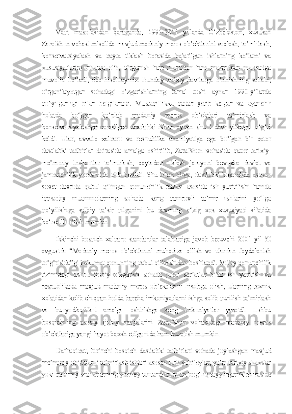 Vaqt   masofasidan   qaraganda,   1991-2011   yillarda   O‘zbekiston,   xususan
Zarafshon vohasi misolida mavjud madaniy meros ob’ektlarini saqlash, ta’mirlash,
konservatsiyalash   va   qayta   tiklash   borasida   bajarilgan   ishlarning   ko‘lami   va
xususiyatlarini   inbatga   olib,   o‘rganish   ham   mantiqan   ham   mazmunan   maqsadga
muvofiq   bo‘ladi,   deb   hisoblaymiz.   Bunday   tarixiy   davrlarga   o‘linishning   sababi,
o‘rganilayotgan   sohadagi   o‘zgarishlarning   tamal   toshi   aynan   1990-yillarda
qo‘yilganligi   bilan   belgilanadi.   Mustaqillikka   qadar   yetib   kelgan   va   ayanchli
holatda   bo‘lgan   ko‘plab   madaniy   meros   ob’ektlari   ta’mirlash   va
konservatsiyalashga   qaratilgan   dastlabki   ishlar   aynan   shu   1-davr   yillarga   to‘g‘ri
keldi.   Ular,   avvalo   xalqaro   va   respublika   ahamiyatiga   ega   bo‘lgan   bir   qator
dastlabki   tadbirlar   doirasida   amalga   oshirilib,   Zarafshon   vohasida   qator   tarixiy-
me’moriy   inshootlar   ta’mirlash,   qaytadan   tiklash   jarayoni   bevosita   davlat   va
jamoatchilik   yordamida   olib   borildi.   Shu   bilan   birga,   dastlabki   bosqichda   asosan
sovet   davrida   qabul   qilingan   qonunchilik   bazasi   asosida   ish   yuritilishi   hamda
iqtisodiy   muammolarning   sohada   keng   qamrovli   ta’mir   ishlarini   yo‘lga
qo‘yilishiga   salbiy   ta’sir   qilganini   bu   davrning   o‘zig   xos   xususiyati   sifatida
ko‘rsatib o‘tish mumkin.
Ikkinchi   bosqich   xalqaro   standartlar   talablariga   javob   beruvchi   2001   yil   30
avgustda   “Madaniy   meros   ob’ektlarini   muhofaza   qilish   va   ulardan   foydalanish
to‘g‘risida”gi hukumat qonunning qabul qilinishidan boshlandi. Milliy qonunchilik
tizimidagi   ushbu   ijobiy   o‘zgarish   sohada   jadal   sur’atlar   bilan   ish   yuritish   va
respublikada   mavjud   madaniy   meros   ob’ektlarini   hisobga   olish,   ularning   texnik
xolatidan kelib chiqqan holda barcha imkoniyatlarni ishga solib qurilish-ta’mirlash
va   bunyodkorlikni   amalga   oshirishga   keng   imkoniyatlar   yaratdi.   Ushbu
bosqichning   asosiy   ijobiy   natijalarini   Zarafshon   vohasidagi   madaniy   meros
ob’ektlariga yangi hayot baxsh etilganida ham kuzatish mumkin.
Darhaqiqat,   birinchi   bosqich   dastlabki   tadbirlari   vohada   joylashgan   mavjud
me’moriy obidalarni ta’mirlash ishlari asosan turli yubileylar, ya’ni tarixiy shaxslar
yoki qadimiy shaharlarning yubiley tantanalari bilan bog‘liq tayyorgarlik doirasida 