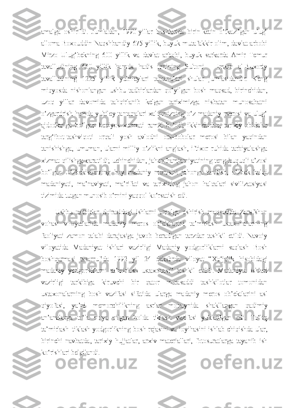 amalga   oshirildi.   Jumladan,   1990-yillar   boshlarida   birin-ketin   o‘tkazilgan   ulug‘
alloma Boxouddin Naqshbandiy  675 yillik, buyuk mutafakkir olim, davlat arbobi
Mirzo   Ulug‘bekning   600   yillik   va   davlat   arbobi,   buyuk   sarkarda   Amir   Temur
tavalludining   660   yillik   hamda   hadis   ilmining   Sultoni   –   Imom   al-Buxoriy
tavalludining   1225   yillik   yubileylari   tantanalari   shular   jumlasidandir.   Keng
miqyosda   nishonlangan   ushbu   tadbirlardan   qo‘yilgan   bosh   maqsad,   birinchidan,
uzoq   yillar   davomida   tahqirlanib   kelgan   tariximizga   nisbatan   munosabatni
o‘zgartirish hamda yubiley tantanalari xalqimizning o‘z madaniy merosi  va ulug‘
ajdodlariga   bo‘lgan   beqiyos   xurmati   ramzi   bo‘ldi;   ikkinchidan,   tarixiy   obidalar
targ‘ibot-tashviqoti   orqali   yosh   avlodni   ota-bobolar   merosi   bilan   yaqindan
tanishishga,   umuman,   ularni   milliy   o‘zlikni   anglash,   iftixor   ruhida   tarbiyalashga
xizmat qilishga qaratildi; uchinchidan, jahon hamjamiyatining teng huquqli a’zosi
bo‘lgan   O‘zbekistonning   boy   madaniy   merosini   jahonga   tanitish,   o‘zbek   halqi
madaniyati,   ma’naviyati,   ma’rifati   va   tarixining   jahon   halqalari   sivilizatsiyasi
tizimida tutgan munosib o‘rnini yaqqol ko‘rsatish edi.
Ushbu   tadbirlar   doirasidagi   ishlarni   amalga   oshirish   maqsadida   Zarafshon
vohasi   viloyatlarida   madaniy   meros   ob’ektlarini   ta’mirlash   ustaxonalarining
faoliyati   zamon   talabi   darajasiga   javob   beradigan   tarzdar   tashkil   etildi.   Navoiy
viloyatida   Madaniyat   ishlari   vazirligi   Madaniy   yodgorliklarni   saqlash   Bosh
boshqarmasi   tasarrufida   1992   yil   24   dekabrda   viloyat   “Xo‘jalik   hisobidagi
madaniy   yodgorliklarni   ta’mirlash   ustaxonasi”   tashkil   etildi.   Madaniyat   ishlari
vazirligi   tarkibiga   kiruvchi   bir   qator   mutasaddi   tashkilotlar   tomonidan
ustaxonalarning   bosh   vazifasi   sifatida   ularga   madaniy   meros   ob’ektlarini   asl
qiyofasi,   ya’ni   memorchilikning   asrlar   mobaynida   shakllangan   qadimiy
an’analarga   to‘la   rioya   qilgan   holda   tiklash   vazifasi   yuklatilgan   edi.   To‘liq
ta’mirlash–tiklash yodgorlikning bosh rejasini  va loyihasini  ishlab chiqishda  ular,
birinchi   navbatda,   tarixiy   hujjatlar,   arxiv   materiallari,   fotosuratlarga   tayanib   ish
ko‘rishlari belgilandi. 