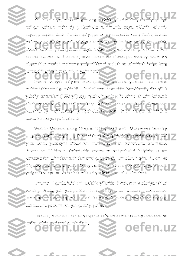 Shu   bilan   birga,   mustaqilligimizing   dastlabki   yillarida   diniy   ahamiyatga   ega
bo‘lgan   ko‘plab   me’moriy   yodgorliklar   ta’mirlanib,   qayta   tiklanib   xalqimiz
hayotiga   taqdim   etildi.   Bundan   qo‘yilgan   asosiy   maqsadda   sobiq   Ittifoq   davrida
ma’naviy-ruhiy sohada yo‘l qo‘yilgan kamchiliklarga barham  berish, shuningdek,
o‘zbek   xalqining   qadriyatlarini   qayta   tiklash   va   rivojlantirishga   xizmat   qilishi
nazarda tutilgan edi. Binobarin, davlat tomonidan o‘tkazilgan tashkiliy-tuzilmaviy
o‘zgarishlar   mavjud   me’moriy   yodgorliklarini   saqlash   va   ta’mirlash   ishiga   keng
jamoatchilikni jalb etish imkoniyatini berdi.
Buxoro   viloyati   bo‘yicha   mustaqilligimiz   dastlabki   yillarida     bu   borada
muhim   ishlar   amalga   oshirildi.   Ulug‘   alloma   Boxouddin   Naqshbandiy   675   yillik
yubeliyi tantanalari  (1993 yil)  tayyorgarlik bilan bog‘liq ta’mir ishlarini  ko‘rsatib
o‘tish   mumkin.   Olib   borilgan   keng   ko‘lamli   ishlar   natijasida   Boxouddin
Naqshbandiy   majmuasidagi   yodgorliklar   va   Qasri   Orifon   masjidi   ta’mirlanib
davlat komissiyasiga topshirildi.
Vazirlar   Mahkamasining   19   aprel   1993   yil   182-sonli   “Muhammad   Tarag‘ay
Ulug‘bek tavalludining 600 yilligini nishonlash to‘g‘risida”gi qaroriga asosan 1994
yilda   ushbu   yubeleyini   o‘tkazilishi   munosabati   bilan   Samarqand,   Shahrisabz,
Buxoro   va   G‘ijduvon   shaharlarida   arxitektura   yodgorliklari   bo‘yicha   asosan
konservatsion-ta’mirlash  tadbirlari   amalga  oshirildi. Jumladan,  birgina Buxoro  va
G‘ijduvon shaharlarida, yuqorida qayd etilgan ishlar  bilan bir qatorda yana ikkita
yodgorlik viloyat va shahar hokimliklari yordami bilan to‘la ta’mirlandi.
Umuman olganda, istiqlolni dastlabki yillarida O‘zbekiston Madaniyat ishlari
vazirligi   Madaniyat   yodgorliklari   Bosh   ilmiy-ishlab   chiqarish   boshqarmasi
tomonidan   ishlab   chiqilgan   qoidasi   bo‘yicha   ta’mirlash   metodikasi   quyidagi
tartibda amalga oshirilishi yo‘lga qo‘yilgan edi:
- dastlab, ta’mirtalab har bir yodgorlik bo‘yicha kompleks ilmiy izlanishlar va
loyiha-tadqiqotlari amalga oshiriladi; 