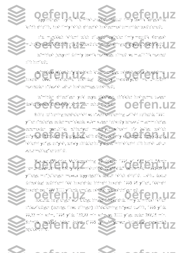 -   tayyorlangan   loyiha   “Ta’mirshunoslik”   instituti   ilmiy-texnik   kengashida
ko‘rib chiqilib, Bosh ilmiy ishlab-chiqarish boshqarmasi tomonidan tasdiqlanadi;
-   o‘ta   murakkab   ishlarni   talab   qiluvchi   loyihalar   ilmiy-metodik   Kengash
muhokamasida ko‘rib chiqiladi va tasdiqlangandan so‘ng amaliyotga topshiriladi;
-   ta’mirlash   jarayoni   doimiy   texnik   nazoratga   olinadi   va   mualliflik   nazorati
olib boriladi;
- ta’mirlash ishlari bo‘yicha hisob-kitobni amalga oshirish uchun bosqichma-
bosqich   avval   boshqarma   qoshidagi   mahalliy   inspeksiyalar   ma’lumotlarni
nazoratdan o‘tkazish uchun boshqarmaga topshiradi;
-   ta’mirdan   chiqarilgan   yoki   qayta   tiklangan   ob’ektlar   boshqarma   tuzgan
davlat ekspert komissiyasi tomonidan qabul qilinadi.
Sobiq Ittifoqning parchalanishi va o‘zaro aloqlarning uzilishi oqibatida 1990-
yillar o‘rtalariga qadar mamlakatda xukm surgan iqtisodiy tanazzul muammolariga
qaramasdan   respublika   rahbariyati   madaniyat   sohasini   o‘z   holiga   tashlab
qo‘ymadi. Bor kuch imkoniyatdan kelib chiqib, qadimiy shaharlarda bunyodkorlik
ishlarini yo‘lga qo‘yish, tarixiy obidalar bo‘yicha ta’mir ishlarini olib borish uchun
zarur mablag‘lar topildi.
Xususan,   Vazirlar   Mahkamasining   29   dekabr   1994   yil   670-sonli   “Amir
Temur   tavalludining   660   yilligini   nishonlash   to‘g‘risida”   qarori   bilan   1995-2000
yillarga   mo‘ljallangan   maxsus   tayyorgarlik   dasturi   ishlab   chiqildi.   Ushbu   dastur
doirasidagi   tadbirlarni   ikki   bosqichda:   birinchi   bosqich   1995-96   yillari,   ikkinchi
bosqich esa 1997-2000 yillarda amalga oshirish rejalashtirilgan edi.
Dasturda belgilangan vazifalarga binoan 1-bosqichda ilmiy-ta’mirlash ishlari
o‘tkaziladigan   (qarorga   ilova   qilingan)   ob’ektlarning   ro‘yxati   tuzilib,   1995   yilda
99,33   mln   so‘m,   1996   yilda   132,77   mln   so‘m   va   2000   yilga   qadar   287,06   mln.
So‘mlik   mablag‘   ishlar   hajmi   (1995   yil   1   yanvar   holatidagi   narxlarda)
rejalashtirildi. 