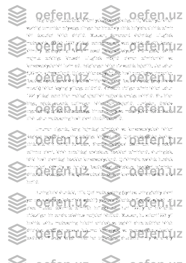 Belgilangan muddatlarda ishlarni yakunlashni hisobga olib, Madaniyat ishlari
vazirligi tomonidan ro‘yxatga olingan har bir tarixiy obida bo‘yicha alohida ta’mir
ishi   dasturlari   ishlab   chiqildi.   Xususan,   Samarqand   shahridagi   Ulug‘bek
madrasasida   dastlab   1993   yildagi   qarorga   asosan   vaqt   tasirida   buzilib   ketgan
shimoliy   galereyaning   ikkinchi   qavati   rekonstruksiyasi,   shuningdek,   ushbu
majmua   tarkibiga   kiruvchi   Ulug‘bek   masjidi   qisman   ta’mirlanishi   va
konservatsiyalanishi lozim edi. Belgilangan ishlar o‘z vaqtida bajarilib, ular uchun
6,79 mln. so‘m sarflandi. Qolgan ishlar esa, ya’ni 4 ta hovli portallari va timpanlar,
fasadlar, xujralarga kirish joylari ta’mirlanishi, tashqi fasad qismidagi (mayolik va
mozaik)   ishlari   keyingi   yillarga   qoldirildi.   Ko‘rsatib   o‘tilgan   ta’mir   ishlari   uchun
1994  yildagi   qaror   bilan   mablag‘   ajratilishi   natijasida   amalga   oshirildi.   Shu  bilan
birga,   rejada   nazarda   tutilmagan   ishlar   ham   bajarildi.   Jumladan,   direktiv
organlarning   og‘zaki   ko‘rsatmasiga   binoan   horijiy   va   mahalliy   mehmonlar   kutib
olish uchun madrasaning hovli qismi obodonlashtirildi.
Umuman   olganda,   keng   hajmdagi   ta’mirlash   va   konservatsiyalash   ishlari
Registon   maydoni   va   uning   tarkibiga   kiruvchi   Tilla   Qori   madrasasidan   boshqa,
obidalarda   olib   borildi.   Jumladan,   Sherdor   madrasasi   devori   atrofining   pastki
qalinroq   qismi,   kirish   portalidagi   arxitektura   bezaklari   ta’mirlandi,   shuningdek,
ichki   hovli   qismidagi   bezaklar   konservatsiyalandi.   Qo‘shimcha   ravishda   burchak
minoralari,   shimoliy   va   janubiy   fasadlaridagi   arxitektura   bezaklari   ta’mirdan
chiqarildi.   Faqatgina   Tilla-Qori   madrasida   asosan   kosmetik   ta’mir   ishlari   olib
borildi.
Buning boisi shundaki, Tilla-Qori madrasasining (ayniqsa uning g‘arbiy qismi
yer   osti   suvlarning   ko‘tarilishi   sababli)   yaroqsiz   holatida   bo‘lganligi   sababli   uni
qisqa   muddat   davomida   ta’mirlab   bo‘lmas   edi.   Buni   1990-yillar   boshlarida
o‘tkazilgan   bir   qancha   tekshiruv   natijalari   isbotladi.   Xususan,   bu   xolatni1993   yil
boshida   ushbu   madrasaning   holatini   aniqlash   va   tegishli   chora-tadbirlar   ishlab
chiqishga   qaratilgan   maxsus   hukumat   komissiyasi   va   mutaxassislar   xulosalari
tasdiqladi.   Yuzaga   kelgan   holat   har   tomonlama   chuqurroq   ilmiy   va   amaliy 