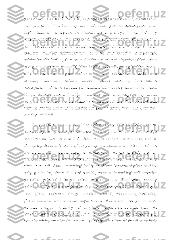 yondoshuvni talab etardi. Natijada, bu jarayonga xalqaro ekspertlar, mutaxassislar
ham   jalb   etilib,   Tilla-Kori   majmuasini   ta’mirlash   yoki   konservatsiyalash   bilan
bog‘liq   tadbirlarni   amalga   oshirish   maqsadida   shunga   ehtiyoji   bo‘lgan   me’moriy
yodgorlikning   texnik   holatini   aniqlashga   qaratilgan   tadqiqotlarni   o‘tkazish   uchun
kompleks tadbirlar belgilab olindi. Jumladan, arxiv materiallarini o‘rganish orqali
avvalroq   o‘tkazilgan   tadqiqotlar   tahlil   etildi   va   umumlashtirildi;   gidrogeologik
tadqiqotlar   olib   borildi;   shurf   va   quduq   (er   qatlamlarini   o‘rganish   ishlari   uchun
qazilgan   quduqsimon   chuqurlik)   bilan   bog‘liq   muhandis-geologik   ishlari   tashkil
etildi; bino parametri bo‘yicha geofizik xarakterdagi   tadqiqotlar olib borildi; bino
asosidagi   devorlarni   ko‘tarib   turuvchi   tuproq   asosining   fizik-mexanik
xususiyatlarini o‘rganishga qaratilgan labarator tadbirlar belgilab olindi vahokazo.
Olingan xulosalar asosida Tilla-Qori madarasasi va umuman Registon majmuasida
keng   obodonlashtirish   ishlari   o‘tkazilishi   nazarda   tutilardi.   Birinchi   navbatda,
majmua   atrofida   Sobiq   Ittifoq   davrida   qurilgan   bir   qancha   inshootlar   ko‘chirishi
zarurligi aniqlandi 
Bu   yillarda   Samarqand   shahrining   boshqa   tarixiy   obidalarini   ta’mirlash   va
konservatsiyalashga   qaratilgan   kompleks   chora-tadbirlar   ishlab   chiqilib,   amalga
oshirilgan   edi.   Ular   qatorida   Go‘ri   Amir   maqbarasi   ham     ta’minlanishi   alohida
o‘ringa ega. Avvalo, Mirzo Ulug‘bek yubileyi munosabati bilan 1,45 mln. so‘mlik
qisman   tadbirlarni   nazarda   tutgan   konservatsiyalash   va   kosmetik   ta’mir   ishlari
rejalashtirilgan bo‘lsa, Amir Temur yubeliyi o‘tkazilishi sababli ishlar ko‘lami bir
necha   bor   ortdi.   Avval   intererdagi   badiiy   naqshlarni   konservatsiyalash   vazifasi
qo‘yilgan   bo‘lsa,   ularga   tilla   suvi   yurtildi,   maqbara   intereridagi   poli   qaytadan
yotqizildi,   yo‘q   bo‘lib   ketgan   oniksli   panellar   tiklandi.   Shuningdek,   tashkiliy
qo‘mita taklifiga asosan maqbara ichidagi Ulug‘bek va yana bir temuriyzoda qabr
toshi   g‘ishtli   qoplamasi   o‘rniga   oniksdan   to‘shaldi,   maqbaraning   hovlisidagi
g‘ishtli   qoplama   ham   marmardan   qayta   ishlandi.   Maqbaraning   ikki   yon   minorasi
va   butun   ansamblning   tarixiy   me’moriy   tarkibi   qayta   tiklandi,   portal   guruhi   va
kirish   portalining   arxitektura   bezaklari   to‘la   ta’mirdan   chiqarildi.   Rejalashtirilgan
ishlar hajmining ortib ketishi uning moliyalashtirilishiga ham ta’sir etdi va natijada 