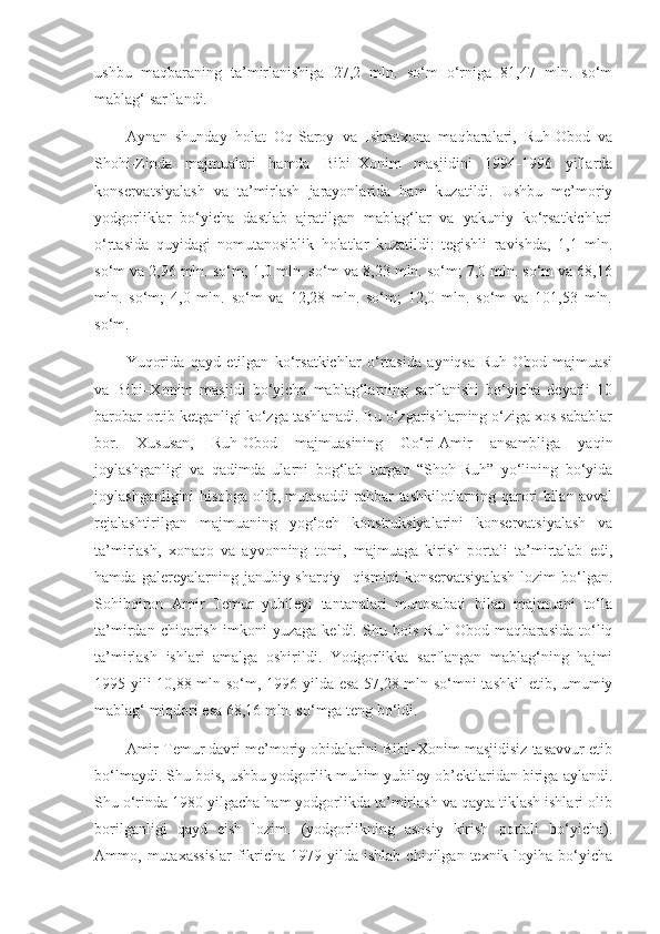 ushbu   maqbaraning   ta’mirlanishiga   27,2   mln.   so‘m   o‘rniga   81,47   mln.   so‘m
mablag‘ sarflandi.
Aynan   shunday   holat   Oq-Saroy   va   Ishratxona   maqbaralari,   Ruh-Obod   va
Shohi-Zinda   majmualari   hamda   Bibi–Xonim   masjidini   1994-1996   yillarda
konservatsiyalash   va   ta’mirlash   jarayonlarida   ham   kuzatildi.   Ushbu   me’moriy
yodgorliklar   bo‘yicha   dastlab   ajratilgan   mablag‘lar   va   yakuniy   ko‘rsatkichlari
o‘rtasida   quyidagi   nomutanosiblik   holatlar   kuzatildi:   tegishli   ravishda,   1,1   mln.
so‘m va 2,96 mln. so‘m; 1,0 mln. so‘m va 8,23 mln. so‘m; 7,0 mln. so‘m va 68,16
mln.   so‘m;   4,0   mln.   so‘m   va   12,28   mln.   so‘m;   12,0   mln.   so‘m   va   101,53   mln.
so‘m.
Yuqorida   qayd   etilgan   ko‘rsatkichlar   o‘rtasida   ayniqsa   Ruh-Obod   majmuasi
va   Bibi–Xonim   masjidi   bo‘yicha   mablag‘larning   sarflanishi   bo‘yicha   deyarli   10
barobar ortib ketganligi ko‘zga tashlanadi. Bu o‘zgarishlarning o‘ziga xos sabablar
bor.   Xususan,   Ruh-Obod   majmuasining   Go‘ri-Amir   ansambliga   yaqin
joylashganligi   va   qadimda   ularni   bog‘lab   turgan   “Shoh-Ruh”   yo‘lining   bo‘yida
joylashganligini hisobga olib, mutasaddi rahbar tashkilotlarning qarori bilan avval
rejalashtirilgan   majmuaning   yog‘och   konstruksiyalarini   konservatsiyalash   va
ta’mirlash,   xonaqo   va   ayvonning   tomi,   majmuaga   kirish   portali   ta’mirtalab   edi,
hamda   galereyalarning   janubiy-sharqiy     qismini   konservatsiyalash   lozim   bo‘lgan.
Sohibqiron   Amir   Temur   yubileyi   tantanalari   munosabati   bilan   majmuani   to‘la
ta’mirdan   chiqarish   imkoni   yuzaga   keldi.   Shu   bois   Ruh-Obod   maqbarasida   to‘liq
ta’mirlash   ishlari   amalga   oshirildi.   Yodgorlikka   sarflangan   mablag‘ning   hajmi
1995 yili 10,88 mln so‘m, 1996 yilda esa 57,28 mln so‘mni tashkil  etib, umumiy
mablag‘ miqdori esa 68,16 mln. so‘mga teng bo‘ldi.
Amir Temur davri me’moriy obidalarini Bibi–Xonim masjidisiz tasavvur etib
bo‘lmaydi. Shu bois, ushbu yodgorlik muhim yubiley ob’ektlaridan biriga aylandi.
Shu o‘rinda 1980 yilgacha ham yodgorlikda ta’mirlash va qayta tiklash ishlari olib
borilganligi   qayd   eish   lozim.   (yodgorlikning   asosiy   kirish   portali   bo‘yicha).
Ammo,  mutaxassislar   fikricha  1979  yilda  ishlab   chiqilgan  texnik  loyiha  bo‘yicha 