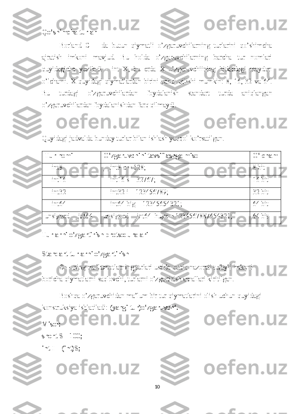 Qo’shimcha turlar
Borland   C++   da   butun   qiymatli   o’zgaruvchilarning   turlarini   qo’shimcha
ajratish   imkoni   mavjud.   Bu   holda   o’zgaruvchilarning   barcha   tur   nomlari
quyidagicha   yoziladi   -   int   X,   bu   erda   X   o’zgaruvchiining   bitlardagi   maydon
o’lchami.   X   quyidagi   qiymatlardan   birini   qabul   qilishi   mumkin:   8,   16,   32   va   64.
Bu   turdagi   o’zgaruvchilardan   foydalanish   standart   turda   aniqlangan
o’zgaruvchilardan foydalanishdan farq qilmaydi.
Quyidagi jadvalda bunday turlar bilan ishlash yaqqol ko’rsatilgan.
Tur nomi O’zgaruvchini tavsiflashga misol O’lcham
__int8 __int8 c = 128; 8  bit
__int16 __int16 s = 32767; 16  bit
__int32 __int32 i = 123456789; 32  bit
__int64 __int64 big = 12345654321; 64  bit
unsigned __int64 unsigned __int64  huge = 1234567887654321; 64  bit
Turlarni o’zgartirish protseduralari
Standart turlarni o’zgartirish
C++ ning ma’lumotlarning turlari ustida qattiq nazorati tufayli imkoni 
boricha qiymatlarni saqlovchi, turlarni o’zgartirish amallari kiritilgan.
Boshqa o’zgaruvchidan ma’lum bir tur qiymatlarini olish uchun quyidagi 
konstruksiya ishlatiladi:  (yangi tur)o’zgaruvchi.
Misol:
short S = 100;
int I = (int)S;
10 