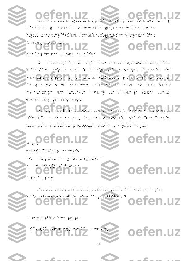 Bu misol ortiqcha buyruqlarga ega. C++ da ko’pgina tur o’zgaruvchilarining
to’g’ridan-to’g’ri o’zlashtirilishi nazarda tutilgan, ammo ba’zi hollarda bu 
buyruqlar majburiy hisoblanadi (masalan, o’zgaruvchining qiymatini biror 
funksiyaga uzatishda).
Sonli qiymatlarni satrga almashtirish
C++   turlarning   to’g’ridan-to’g’ri   almashtirishda   o’zgaruvchini   uning   o’nlik
ko’rinishidan   belgilar   qatori   ko’rinishiga   yo’l   qo’ymaydi,   chunonchi,   ular
shakllarning   ko’gina   komponentalarida   ishlatiladi.   To’g’ridan-to’g’ri   almashtirish
faqatgina   asosiy   va   qo’shimcha   turlar   uchun   amalga   oshiriladi.   Massiv
hisoblanadigan   satr   kattaliklar   hosilaviy   tur   bo’lganligi   sababli   bunday
almashtirishga yo’l qo’yilmaydi.
Bunday   almashtirishlar   uchun   quyidagi   standart   almashtirish   funksiyalari
ishlatiladi:   IntToStr,   StrToInt,   FloatToStr   va   boshqalar.   Ko’pchilik   ma’lumotlar
turlari uchun shu kabi satrga va teskari o’tkazish funksiyalari mavjud.
Misol:
char S[10]; // belgilar massivi
int I = 100; // butun qiymatli o’zgaruvchi
S = IntToStr(I); // o’tkazish
Shartli buyruq
Dasturda tarmoqlanishni amalga oshirish, ya’ni ba’zi faktorlarga bog’liq 
holda turli amallar bajarilishi uchun  if  buyrug’i ishlatiladi.
Buyruq quyidagi formatga ega : 
if (ifoda){ 1 - operator;} [else { 2 - operator;}] 
11 