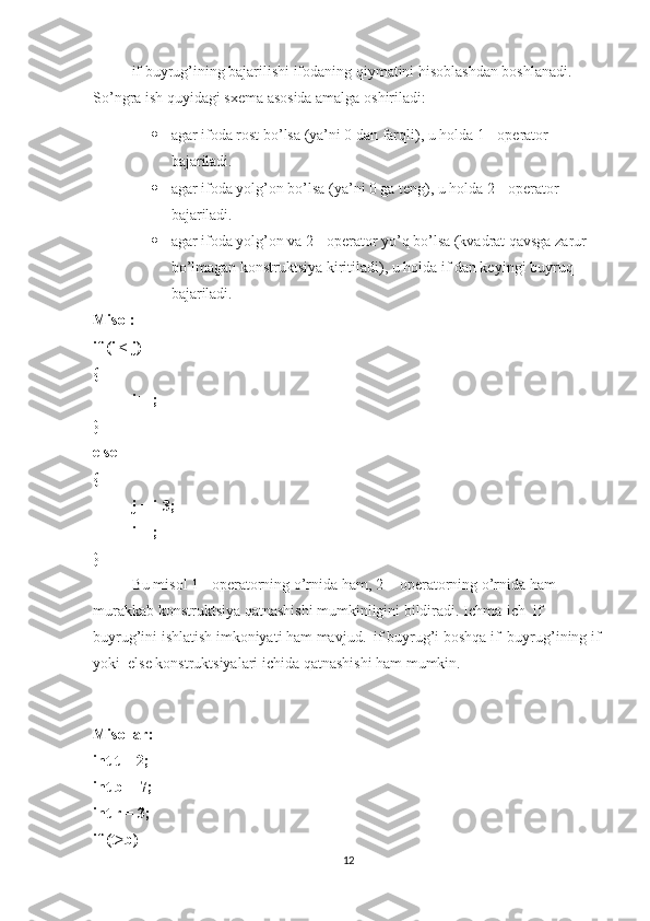 if buyrug’ining bajarilishi ifodaning qiymatini hisoblashdan boshlanadi. 
So’ngra ish quyidagi sxema asosida amalga oshiriladi: 
 agar ifoda rost bo’lsa (ya’ni 0 dan farqli), u holda 1 - operator 
bajariladi.
 agar ifoda yolg’on bo’lsa (ya’ni 0 ga teng), u holda 2 - operator 
bajariladi. 
 agar ifoda yolg’on va 2 - operator yo’q bo’lsa (kvadrat qavsga zarur 
bo’lmagan konstruktsiya kiritiladi), u holda if dan keyingi buyruq 
bajariladi. 
Misol: 
if (i < j)   
{
i++;
}
else 
{
j = i-3;
i++; 
}
Bu misol 1 - operatorning o’rnida ham, 2 -  operatorning o’rnida ham 
murakkab konstruktsiya qatnashishi mumkinligini bildiradi. Ichma-ich  if  
buyrug’ini ishlatish imkoniyati ham mavjud.  if buyrug’i boshqa if  buyrug’ining if
yoki  else konstruktsiyalari ichida qatnashishi ham mumkin.
 
Misollar : 
int t = 2;
int b = 7;
int r = 3;
if (t>b) 
12 