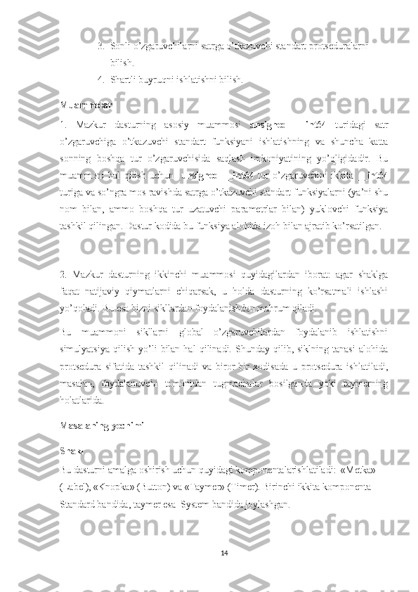 3. Sonli o’zgaruvchilarni satrga o’tkazuvchi standart protseduralarni 
bilish.
4. Shartli buyruqni ishlatishni bilish.
Muammolar
1.   Mazkur   dasturning   asosiy   muammosi   unsigned   __ int 64   turidagi   satr
o’zgaruvchiga   o’tkazuvchi   standart   funksiyani   ishlatishning   va   shuncha   katta
sonning   boshqa   tur   o’zgaruvchisida   saqlash   imkoniyatining   yo’qligidadir.   Bu
muammoni   hal   qilish   uchun     unsigned   __ int 64   tur   o’zgaruvchini   ikkita   __ int 64
turiga va so’ngra mos ravishda satrga o’tkazuvchi standart funksiyalarni (ya’ni shu
nom   bilan,   ammo   boshqa   tur   uzatuvchi   parametrlar   bilan)   yuklovchi   funksiya
tashkil qilingan. Dastur kodida bu funksiya alohida izoh bilan ajratib ko’rsatilgan.
2.   Mazkur   dasturning   ikkinchi   muammosi   quyidagilardan   iborat:   agar   shaklga
faqat   natijaviy   qiymatlarni   chiqarsak,   u   holda   dasturning   ko’rsatmali   ishlashi
yo’qoladi. Bu esa bizni sikllardan foydalanishdan mahrum qiladi.
Bu   muammoni   sikllarni   global   o’zgaruvchilardan   foydalanib   ishlatishni
simulyatsiya   qilish   yo’li   bilan  hal   qilinadi.  Shunday   qilib,  siklning   tanasi   alohida
protsedura   sifatida   tashkil   qilinadi   va   biror-bir   xodisada   u   protsedura   ishlatiladi,
masalan,   foydalanuvchi   tomonidan   tugmachalar   bosilganda   yoki   taymerning
holatlarida. 
Masalaning yechimi
Shakl
Bu dasturni amalga oshirish uchun quyidagi komponentalarishlatiladi:  «Metka» 
(Label), «Knopka» (Button) va «Taymer» (Timer). Birinchi ikkita komponenta 
Standard bandida, taymer esa  System bandida joylashgan.
14 