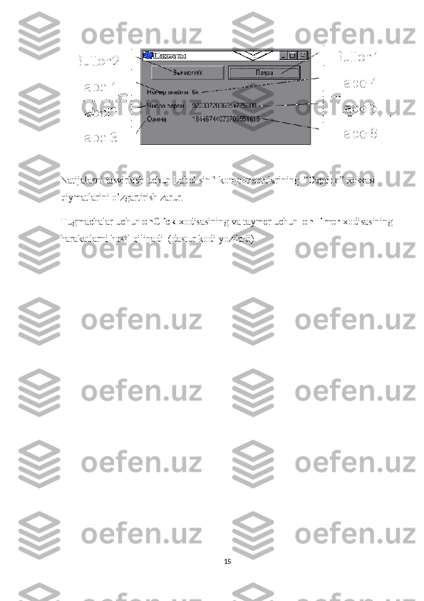 Natijalarni tasvirlash uchun Label sinfi komponentalarining  “Caption” xossasi 
qiymatlarini o’zgartirish zarur.
Tugmachalar uchun  onClick  xodisasining va taymer uchun   onTimer  xodisasining
harakatlarni hosil qilinadi  (dastur kodi yoziladi). 
15 