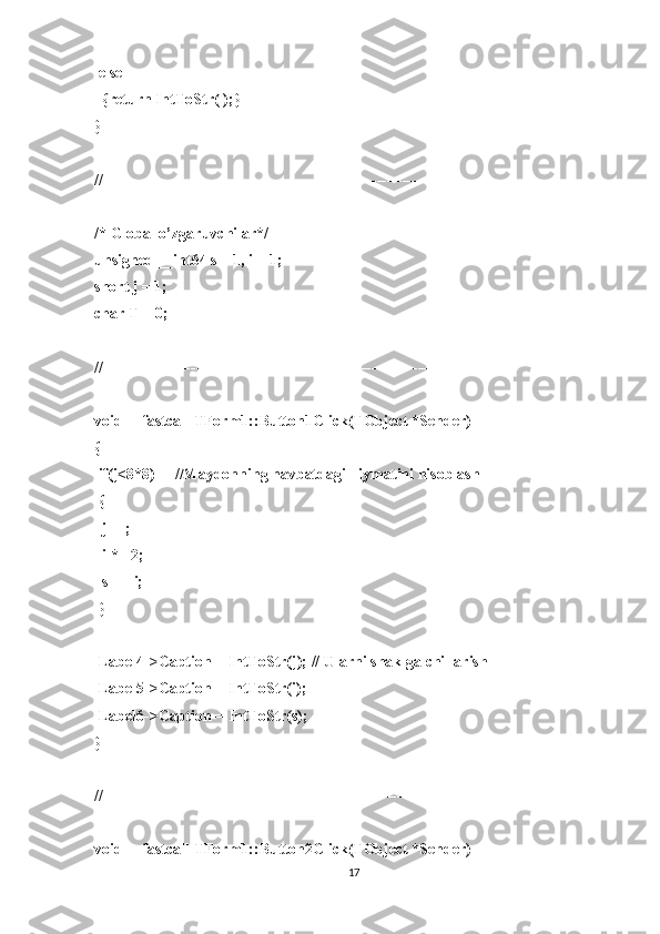  else
  {return IntToStr(l);}
}
//----------------------------------------------------------------------------
/* Global o’zgaruvchilar*/
unsigned __int64 s = 1, i = 1;
short j = 1;
char T = 0;
//----------------------------------------------------------------------------
void __fastcall TForm1::Button1Click(TObject *Sender)
{
 if(j<8*8)     //Maydonning navbatdagi =iymatini hisoblash
 {
  j++;
  i *= 2;
  s += i;
 }
 Label4->Caption = IntToStr(j); // Ularni shaklga chi=arish
 Label5->Caption = IntToStr(i);
 Label6->Caption = IntToStr(s);
}
//---------------------------------------------------------------------------
void __fastcall TForm1::Button2Click(TObject *Sender)
17 