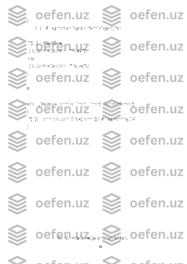 {
 T = !T;    // Taymerdan foydaldnishni o’zgartirish
 if(!T)     //Sarlavha
  {Button2->Caption = "Pusk";}
 else
  {Button2->Caption = "Pauza";}
}
//---------------------------------------------------------------------------
void __fastcall TForm1::Timer1Timer(TObject *Sender)
{
 if(T){TForm1:Button1Click(Form1);}  // Taymerning tiki
}
                            2.1  C++ da funksiyalar bilan ishlash.
18 