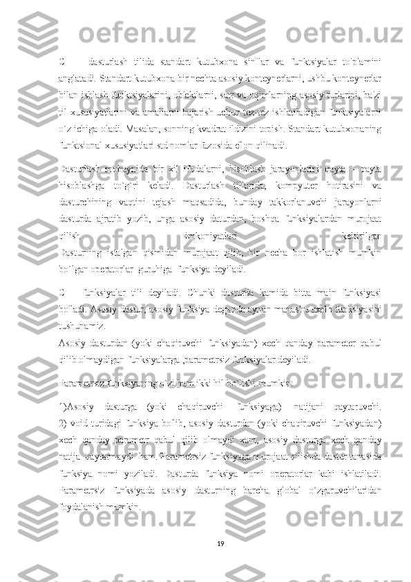 C   ++   dasturlash   tilida   standart   kutubxona   sinflar   va   funktsiyalar   to'plamini
anglatadi. Standart kutubxona bir nechta asosiy konteynerlarni, ushbu konteynerlar
bilan ishlash funktsiyalarini, ob'ektlarni, satr va oqimlarning asosiy turlarini, ba'zi
til xususiyatlarini  va amallarni bajarish uchun tez-tez ishlatiladigan funktsiyalarni
o`z ichiga oladi. Masalan, sonning kvadrat ildizini topish. Standart kutubxonaning
funktsional xususiyatlari std nomlar fazosida e'lon qilinadi.
Dasturlash   mobaynida   bir   xil   ifodalarni,   hisoblash   jarayonlarini   qayta   –   qayta
hisoblashga   to`g`ri   keladi.   Dasturlash   tillarida,   kompyuter   hotirasini   va
dasturchining   vaqtini   tejash   maqsadida,   bunday   takkorlanuvchi   jarayonlarni
dasturda   ajratib   yozib,   unga   asosiy   daturdan,   boshqa   funksiyalardan   murojaat
qilish   imkoniyatlari   keltirilgan
Dasturning   istalgan   qismidan   murojaat   qilib,   bir   necha   bor   ishlatish   mumkin
bo`lgan operatorlar  guruhiga  funksiya deyiladi.
C++   funksiyalar   tili   deyiladi.   Chunki   dasturda   kamida   bitta   main   funksiyasi
bo'ladi. Asosiy dastur, asosiy funksiya deganda aynan manashu   main   funksiyasini
tushunamiz.
Asosiy   dasturdan   (yoki   chaqiruvchi   funksiyadan)   xech   qanday   parameter   qabul
qilib olmaydigan funksiyalarga ,parametrsiz funksiyalar deyiladi.
Parametrsiz funksiyaning o`zi ham ikki hil bo`lishi mumkin:
1)Asosiy   dasturga   (yoki   chaqiruvchi     funksiyaga)     natijani   qaytaruvchi.
2)   void   turidagi   funksiya   bo'lib,   asosiy   dasturdan   (yoki   chaqiruvchi   funksiyadan)
xech   qanday   parametr   qabul   qilib   olmaydi   xam,   asosiy   dasturga   xech   qanday
natija    qaytarmaydi    ham. Parametrsiz funksiyaga murojaat qilishda dastur tanasida
funksiya   nomi   yoziladi.   Dasturda   funksiya   nomi   operatorlar   kabi   ishlatiladi.
Parametrsiz   funksiyada   asosiy   dasturning   barcha   global   o`zgaruvchilaridan
foydalanish mumkin.
19 