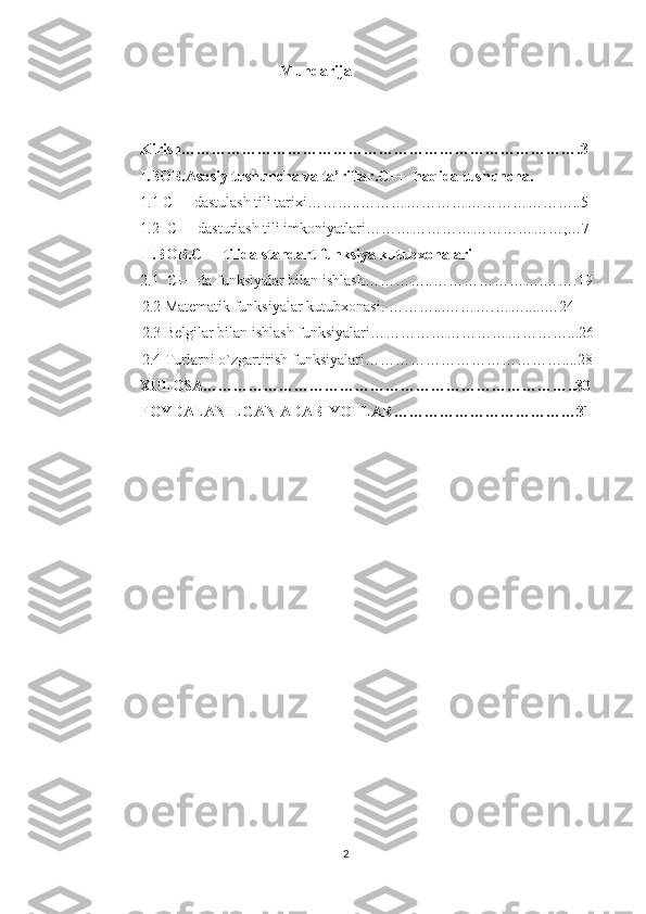 Mundarija
Kirish…………………………………………………………………….3
I.BOB.Asosiy tushuncha va ta’riflar.C++  haqida tushuncha.
1.1 C++ dastulash tili tarixi………..……………………………………..5
1.2    C++ dasturlash tili imkoniyatlari…………………………………,…7
II.BOB.C++ tilida standart funksiya kutubxonalari
2.1    C++ da funksiyalar bilan ishlash…………..………………….…….19
             2.2 Matematik funksiyalar kutubxonasi. ………...……….…….....…24
             2.3 Belgilar bilan ishlash funksiyalari…………………………………...26
             2.4 Turlarni o`zgartirish funksiyalari…………………………………....28
XULOSA………………………………………………………………..30
FOYDALANILGAN ADABIYOTLAR………………………………31
2 