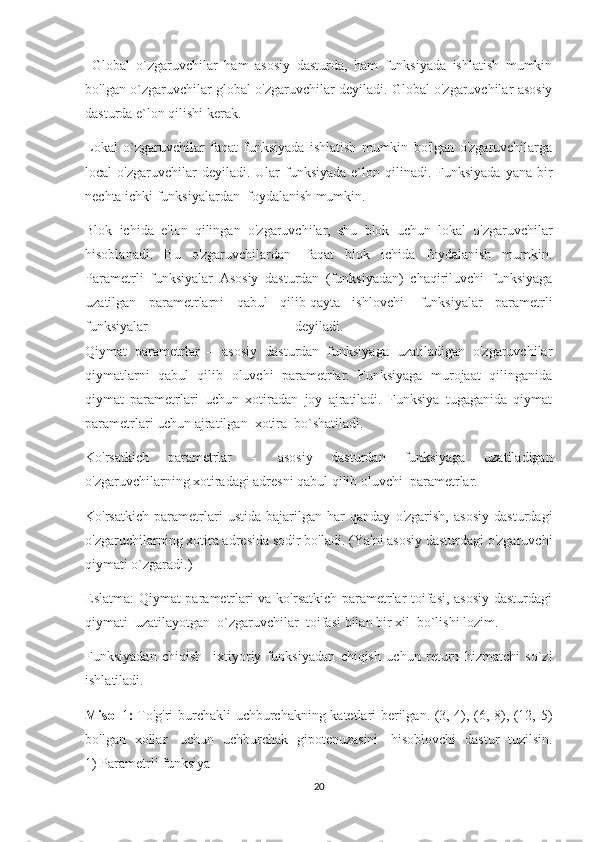   Global   o`zgaruvchilar   ham   asosiy   dasturda,   ham   funksiyada   ishlatish   mumkin
bo'lgan o`zgaruvchilar global o'zgaruvchilar deyiladi. Global o'zgaruvchilar asosiy
dasturda e`lon qilishi kerak. 
Lokal   o`zgaruvchilar   faqat   funksiyada   ishlatish   mumkin   bo'lgan   o'zgaruvchilarga
local  o'zgaruvchilar   deyiladi. Ular   funksiyada   e`lon  qilinadi.  Funksiyada  yana  bir
nechta ichki funksiyalardan  foydalanish mumkin.
Blok   ichida   e'lon   qilingan   o'zgaruvchilar,   shu   blok   uchun   lokal   o'zgaruvchilar
hisoblanadi.   Bu   o'zgaruvchilardan     faqat   blok   ichida   foydalanish   mumkin.
Parametrli   funksiyalar   Asosiy   dasturdan   (funksiyadan)   chaqiriluvchi   funksiyaga
uzatilgan   parametrlarni   qabul   qilib   qayta   ishlovchi     funksiyalar   parametrli
funksiyalar  deyiladi.
Qiymat   parametrlar   –   asosiy   dasturdan   funksiyaga   uzatiladigan   o'zgaruvchilar
qiymatlarni   qabul   qilib   oluvchi   parametrlar.   Funksiyaga   murojaat   qilinganida
qiymat   parametrlari   uchun   xotiradan   joy   ajratiladi.   Funksiya   tugaganida   qiymat
parametrlari uchun ajratilgan  xotira  bo`shatiladi.
Ko'rsatkich   parametrlar   -     asosiy   dasturdan   funksiyaga   uzatiladigan
o'zgaruvchilarning xotiradagi adresni qabul qilib oluvchi  parametrlar.
Ko'rsatkich   parametrlari   ustida   bajarilgan   har   qanday   o'zgarish,   asosiy   dasturdagi
o'zgaruchilarning xotira adresida sodir bo'ladi. (Ya'ni asosiy dasturdagi o'zgaruvchi
qiymati o`zgaradi.)
Eslatma: Qiymat parametrlari va ko'rsatkich parametrlar toifasi, asosiy dasturdagi
qiymati    uzatilayotgan    o`zgaruvchilar    toifasi bilan bir xil    bo`lishi lozim.
Funksiyadan   chiqish     ixtiyoriy   funksiyadan   chiqish   uchun   return   hizmatchi   so`zi
ishlatiladi.
Misol   1 :   To'g'ri burchakli uchburchakning katetlari berilgan. (3, 4), (6, 8), (12, 5)
bo'lgan   xollar     uchun   uchburchak   gipotenuzasini     hisoblovchi   dastur   tuzilsin.
1) Parametrli funksiya
20 