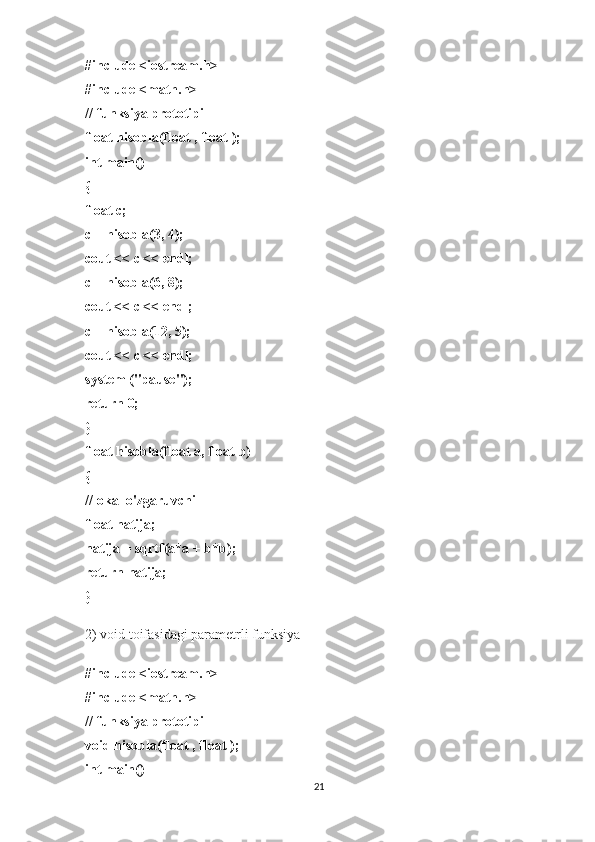 #include <iostream.h>
#include <math.h>
// funksiya prototipi
float hisobla(float , float );
int main()
{
float c;
c = hisobla(3, 4);
cout << c << endl;
c = hisobla(6, 8);
cout << c << endl;
c = hisobla(12, 5);
cout << c << endl;
system ("pause");
return 0;
}
float hisobla(float a, float b)
{
//lokal o'zgaruvchi
float natija;
natija = sqrtf(a*a + b*b);
return natija;
}
2) void toifasidagi parametrli funksiya
#include <iostream.h>
#include <math.h>
// funksiya prototipi
void hisobla(float , float );
int main()
21 