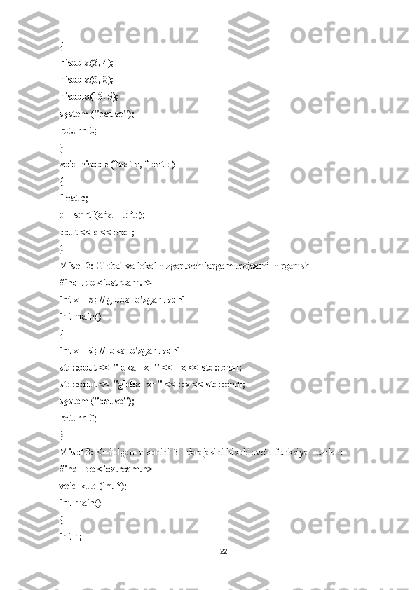 {
hisobla(3, 4);
hisobla(6, 8);
hisobla(12, 5);
system ("pause");
return 0;
}
void hisobla(float a, float b)
{
float c;
c = sqrtf(a*a + b*b);
cout << c << endl;
}
Misol 2:   Global va lokal o'zgaruvchilarga murojaatni    o'rganish
#include <iostream.h>
int x = 5; // global o'zgaruvchi
int main()
{
int x = 9; // lokal o'zgaruvchi
std::cout << "lokal    x=" <<      x << std::endl;
std::cout << "global x=" << ::x << std::endl;
system ("pause");
return 0;
}
Misol 3:   Kiritilgan    n sonini 3 - darajasini hisoblovchi funksiya    tuzilsin
#include <iostream.h>
void kub (int *);
int main()
{
int n;
22 