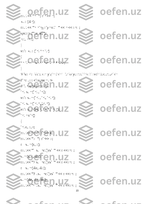 cout << "n="; cin >> n;
kub (&n);
cout << "n ning qiymati =" << n << endl;
system ("pause");
return 0;
}
void kub (int *nPtr)
{
*nPtr = *nPtr * *nPtr * *nPtr;
}
Misol 4:   Ikkita son yig'indisini    funksiyaorqalihisoblovchidasturtuzilsin
#include <iostream.h>
// funksiyaprototipi
int    sum(int , int);
void sum(int , int, int *);
int    sum(int *, int *);
void sum(int *, int *, int *);
int main()
{
int a, b, c;
cout<< "a="; cin>> a;
cout<< "b="; cin>> b;
c = sum(a, b);
cout<< "1-sul natijasi=" << c <<endl;
sum(a, b, &c);
cout<< "2-sul natijasi=" << c <<endl;
c = sum(&a, &b);
cout<< "3-usul natijasi=" << c <<endl;
sum(&a, &b, &c);
cout<< "4-usul natijasi=" << c <<endl;
23 