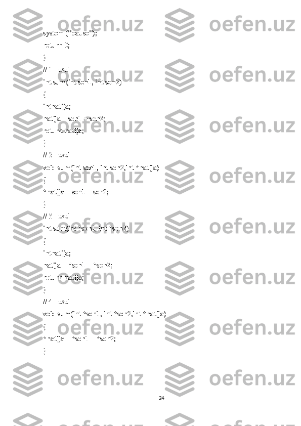 system ("pause");
return 0;
}
// 1 - usul
int sum(int son1, int son2)
{
intnatija;
natija = son1 + son2;
return natija;
}
// 2 - usul
void sum(int son1, int son2,int *natija)
{
*natija = son1 + son2;
}
// 3 - usul
int sum(int *son1, int *son2)
{
intnatija;
natija = *son1 + *son2;
return natija;
}
// 4 - usul
void sum(int *son1, int *son2,int *natija)
{
*natija = *son1 + *son2;
}
24 