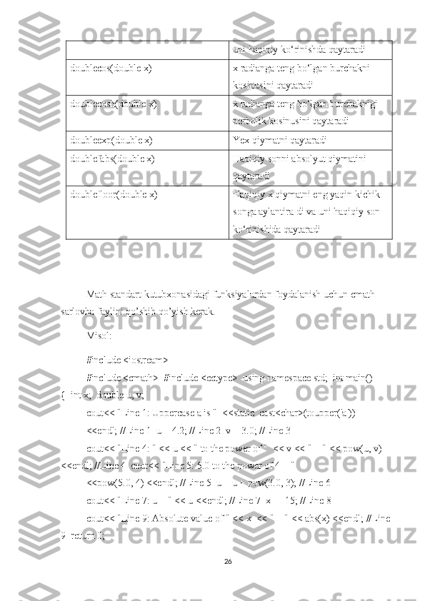 uni   h aqiqiy ko‘rinishda qaytaradi
doublecos(double x)   x radianga teng bo‘lgan burchakni 
kosinusini qaytaradi
doublecosh(double x)   x radianga teng bo‘lgan burchaknigi 
perbolik kosinusini qaytaradi
doubleexp(double x)   Yex   qiymatni   qaytaradi
doublefabs(double x)   Haqiqiy sonni absolyut qiymatini 
qaytaradi
doublefloor(double x)   Haqiqiy x  q iymatni eng yaqin kichik
songa aylantira di va uni haqiqiy son
ko‘rinishida qaytaradi
Math   standart   kutubxonasidagi   funksiyalardan   foydalanish   uchun   cmath  
sarlovha   faylini   qo ’ shib   qo ’ yish   kerak .  
Misol:  
#include <iostream>
#include <cmath>  #include <cctype>  using namespace std;  int main() 
{  int x;  double u, v;  
cout<< "Line 1: Uppercase a is "  <<static_cast<char>(toupper('a'))  
<<endl; //Line 1  u = 4.2; //Line 2  v = 3.0; //Line 3  
cout<< "Line 4: " << u << " to the power of "  << v << " = " << pow(u, v) 
<<endl; //Line 4  cout<< "Line 5: 5.0 to the power of 4 = "  
<<pow(5.0, 4) <<endl; //Line 5  u = u + pow(3.0, 3); //Line 6  
cout<< "Line 7: u = " << u <<endl; //Line 7  x = -15; //Line 8  
cout<< "Line 9: Absolute value of " << x  << " = " << abs(x) <<endl; //Line 
9  return 0;  
26 
