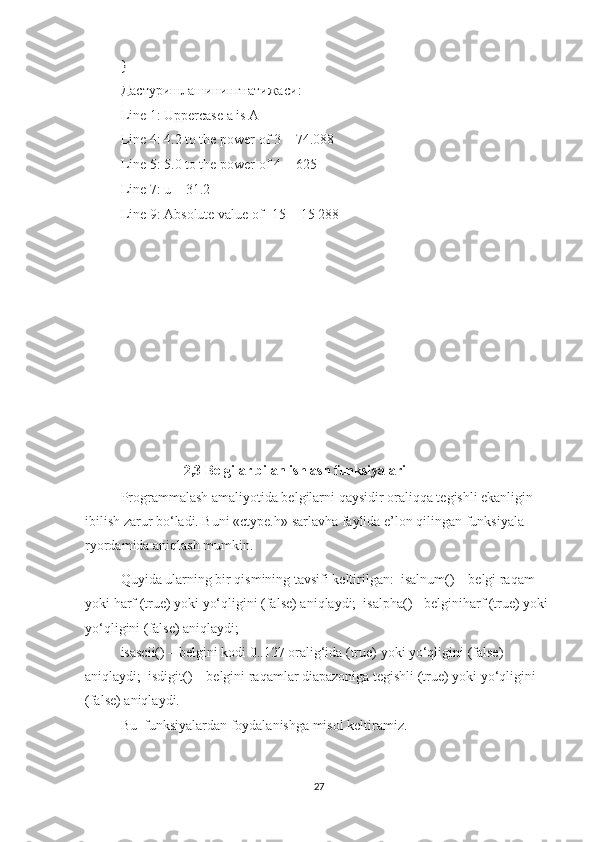 }  
Дастуришлашинингнатижаси :  
Line 1: Uppercase a is A  
Line 4: 4.2 to the power of 3 = 74.088  
Line 5: 5.0 to the power of 4 = 625  
Line 7: u = 31.2  
Line 9: Absolute value of -15 = 15 288  
                  2,3 Belgilar bilan ishlash funksiyalari
Programmalash amaliyotida belgilarni qaysidir oraliqqa tegishli ekanligin 
ibilish zarur bo‘ladi. Buni «ctype.h» sarlavha faylida e’lon qilingan funksiyala 
ryordamida aniqlash mumkin.  
Quyida ularning bir qismining tavsifi keltirilgan:  isalnum() – belgi raqam 
yoki harf (true) yoki yo‘qligini (false) aniqlaydi;  isalpha() - belginiharf (true) yoki 
yo‘qligini (false) aniqlaydi;  
isascii() – belgini kodi 0..127 oralig‘ida (true) yoki yo‘qligini (false) 
aniqlaydi;  isdigit() – belgini raqamlar diapazoniga tegishli (true) yoki yo‘qligini 
(false) aniqlaydi.  
Bu  funksiyalardan foydalanishga misol keltiramiz.  
27 