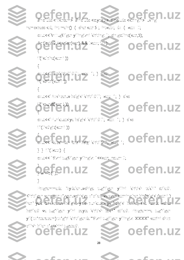 #include <iostream>  #include <ctype.h>  #include <string.h>  using 
namespace std;  int main()  {  char satr[5];  intxato;  do  {  xato=0;  
cout<<"\nTug\'ilgan yilingizni kiriting: ";  cin.getline(satr,5);  
for (inti=0; i<strlen(satr) && !xato; i++)  
{  
if(isalpha(satr[i]))  
{  
cout<<"Harfkiritdildi!";  xato=1;  }  else  
if(iscntrl(satr[i]))  
{  
cout<<"Boshqaruv belgisi kiritildi!";  xato=1;  }  else  
if(ispunct(satr[i]))  
{  
cout<<"Punktuatsiya belgisi kiritildi!";  xato=1;  }  else  
if (!isdigit(satr[i]))  
{  
cout<<"Raqamdan farqli belgi kiritildi!";  xato=1;  
}  }  if (!xato)  {  
cout<< "Sizni tug\'ilgan yilingiz: "<<satr;  return 0;  
}  
} while (1);
}  
Programmada   foydalanuvchiga   tug‘ilgan   yilini   kiritish   taklif   etiladi.
Kiritilgan sana satr o‘zgaruvchisiga o‘qiladi va agar satrning har bir belgisi (satr[i])
harf   yoki   boshqaruv   belgisi   yoki   punktuatsiya   belgisi   bo‘lsa,   shu   haqda   xabar
beriladi   va   tug‘ilgan   yilni   qayta   kiritish   taklif   etiladi.   Programma   tug‘ilgan
yil( to‘rttaraqam) to‘g‘ri kiritilganda “Sizni tug'ilgan yilingiz: XXXX” satrini chop
qilish bilan o‘z ishini tugatadi.  
28 