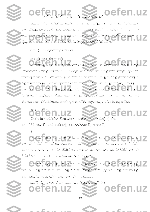                2,4 Turlarni   o‘zgartirish   funksiyalari 
Satrlar   bilan   ishlashda   satrk   o‘rinishida   berilgan   sonlarni,   son   turlaridagi
qiymatlarga aylantirish yoki teskari amalni bajarishga to‘g‘ri keladi. C++   tilining
«stdlib.h»   kutubxonasida   bu   amallarni   bajaruvchi   funksiyalar   to‘plami   mavjud.
Quyida nisbatan ko‘p ishlatiladigan funksiyalar tavsifi keltirilgan.  
atoi( ) funksiyasining sintaksisi
intatoi(const char* ptr);  
ko‘rinishga   ega   bo‘lib,   ptr   ko‘rsatuvchi   ASCIIZ-satrni   int   turidagi   songa
o‘tkazishni   amalga   oshiradi.   Funksiya   satr   boshidan   belgilarni   songa   aylantira
boshlaydi   va   satr   oxirigacha   yoki   birinchi   raqam   bo‘lmagan   belgigacha   ishlaydi.
Agar   satr   boshida   songa   aylantirish   mumkin     bo‘lmagan   belgi   bo‘lsa,   funksiya   0
qiymatini   qaytaradi.   Lekin,   shunga   e’tiborberish   kerakki,   “0”   satri   uchun   ham
funksiya   0   qaytaradi.   Agar   satrni   songa   aylantirishdagi   hosil   bo‘lgan   son   int
chegarasidan chiqib ketsa, sonning kichik ikki bayt inatija sifatida qaytariladi.  
Misol uchun
#include <stdlib.h>  #include <iostream.h>int main()  {  char 
str[]="32secund";  inti=atoi(str);  cout<<i<<endl;  return 0;  
}  
Programmasining   natijasi   sifatida   ekranga   32   sonini   chop   etadi.   Agar   str
qiymati   ”100000”   bo‘lsa,   ekranga   -31072   qiymati   chop   etiladi,   chunki   100000
sonning ichki ko‘rinishi  0x186A0 va uning oxirgi  ikki baytidagi  0x86A0 qiymati
31072 sonining qo‘shimcha koddagi ko‘rinishidir.  
atol()   funksiyasi   huddi   atoi()   funksiyasidek     amal   qiladi,   faqat   funksiya
natijasi   long   turida   bo‘ladi.   Agar   hosil   bo‘lgan   son   qiymati   long   chegarasiga
sig‘masa, funksiya kutilmagan qiymatni qaytaradi.  
atof()  funksiyasi e’loni   doubleatof (const char* ptr);  
29 