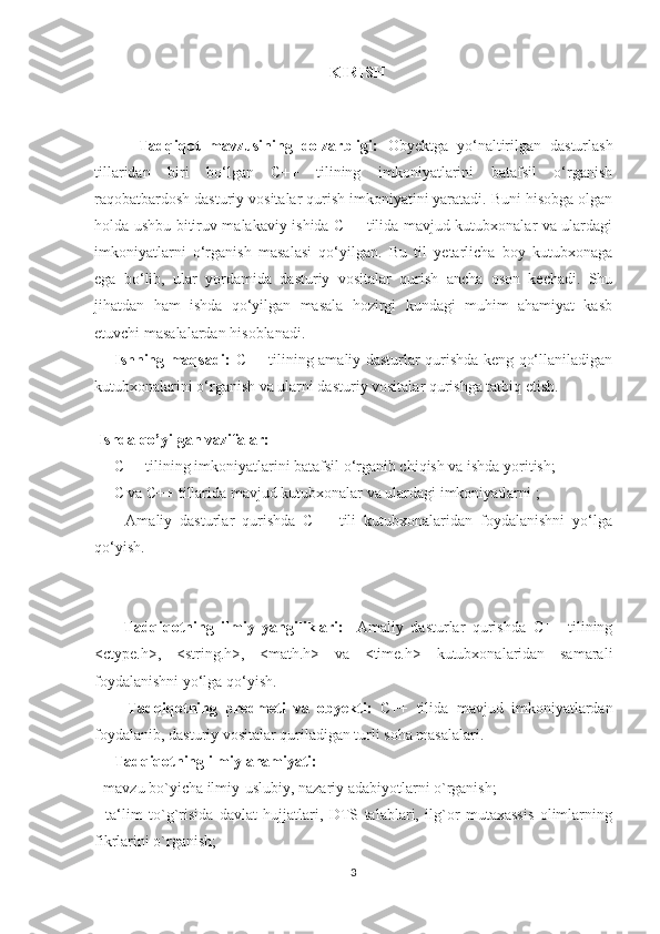                                                  KIRISH
                                                                                        
 
          Tadqiqot   mavzusining   dolzarbligi:   Obyektga   yo‘naltirilgan   dasturlash
tillaridan   biri   bo‘lgan   C++   tilining   imkoniyatlarini   batafsil   o‘rganish
raqobatbardosh dasturiy vositalar qurish imkoniyatini yaratadi. Buni hisobga olgan
holda ushbu bitiruv malakaviy ishida C++ tilida mavjud kutubxonalar va ulardagi
imkoniyatlarni   o‘rganish   masalasi   qo‘yilgan.   Bu   til   yetarlicha   boy   kutubxonaga
ega   bo‘lib,   ular   yordamida   dasturiy   vositalar   qurish   ancha   oson   kechadi.   Shu
jihatdan   ham   ishda   qo‘yilgan   masala   hozirgi   kundagi   muhim   ahamiyat   kasb
etuvchi masalalardan hisoblanadi. 
       Ishning maqsadi:   C++ tilining amaliy dasturlar qurishda keng qo‘llaniladigan
kutubxonalarini o‘rganish va ularni dasturiy vositalar qurishga tatbiq etish. 
 Ishda qo’yilgan vazifalar: 
     C++ tilining imkoniyatlarini batafsil o‘rganib chiqish va ishda yoritish; 
     C va C++ tillarida mavjud kutubxonalar va ulardagi imkoniyatlarni ; 
        Amaliy   dasturlar   qurishda   C++   tili   kutubxonalaridan   foydalanishni   yo‘lga
qo‘yish. 
        Tadqiqotning   ilmiy   yangiliklari:   -Amaliy   dasturlar   qurishda   C++   tilining
<ctype.h>,   <string.h>,   <math.h>   va   <time.h>   kutubxonalaridan   samarali
foydalanishni yo‘lga qo‘yish. 
        Tadqiqotning   predmeti   va   obyekti:   C++   tilida   mavjud   imkoniyatlardan
foydalanib, dasturiy vositalar quriladigan turli soha masalalari. 
     Tadqiqotning ilmiy ahamiyati: 
- mavzu bo`yicha ilmiy-uslubiy, nazariy adabiyotlarni o`rganish; 
-   ta‘lim   to`g`risida   davlat   hujjatlari,   DTS   talablari,   ilg`or   mutaxassis   olimlarning
fikrlarini o`rganish; 
3 