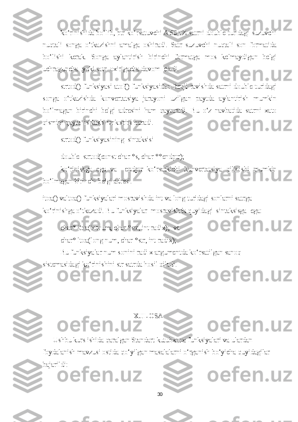 ko‘rinishida bo‘lib, ptr ko‘rsatuvchi ASCIIZ-satrni double turidagi suzuvchi
nuqtali   songa   o‘tkazishni   amalga   oshiradi.   Satr   suzuvchi   nuqtali   son   formatida
bo‘lishi   kerak.   Songa   aylantirish   birinchi   formatga   mos   kelmaydigan   belgi
uchraguncha  yoki satr  oxirigacha davom  etadi.  
strtod() funksiyasi atof() funksiyasidan farqli ravishda satrni double turidagi
songa   o‘tkazishda   konvertatsiya   jarayoni   uzilgan   paytda   aylantirish   mumkin
bo‘lmagan   birinchi   belgi   adresini   ham   qaytaradi.   Bu   o‘z   navbatida   satrni   xato
qismini qayta  ishlash  imkonini beradi.  
strtod() funksiyasining  sintaksisi
double  strtod(const char *s, char **endptr);  
ko‘rinishga   ega   va     endptr   ko‘rsatkichi   konvertatsiya   qilinishi   mumkin
bo‘lmagan birinchi belgi adresi. 
itoa() valtoa() funksiyalari mosravishda int va long turidagi sonlarni satrga 
ko‘rinishga o‘tkazadi. Bu funksiyalar  mosravishda quyidagi  sintaksisga  ega:  
char* itoa(intnum, char *str, int radix);   va
char* ltoa(long num, char *str, int radix);  
Bu funksiyalar num sonini radi x argumentda ko‘rsatilgan sanoq 
sistemasidagi ko‘rinishini str satrda hosil qiladi.
                                                    XULOSA
      Ushbu kurs ishida qaralgan Standart kutubxona funksiyalari va ulardan 
foydalanish mavzusi ostida qo‘yilgan masalalarni o‘rganish bo‘yicha quyidagilar 
bajarildi: 
30 