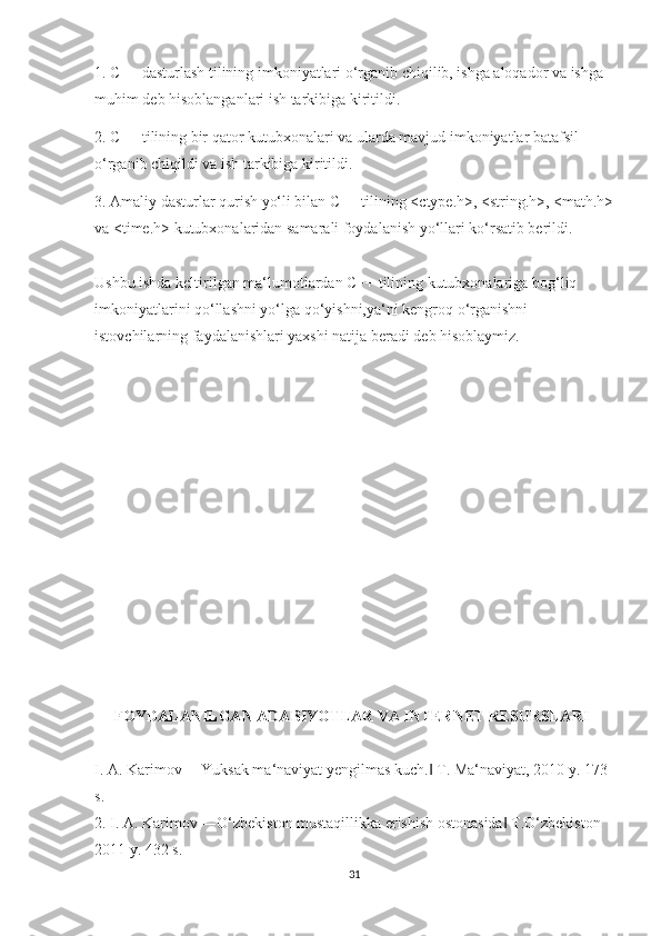 1. C++ dasturlash tilining imkoniyatlari o‘rganib chiqilib, ishga aloqador va ishga 
muhim deb hisoblanganlari ish tarkibiga kiritildi. 
2. C++ tilining bir qator kutubxonalari va ularda mavjud imkoniyatlar batafsil 
o‘rganib chiqildi va ish tarkibiga kiritildi. 
3. Amaliy dasturlar qurish yo‘li bilan C++ tilining <ctype.h>, <string.h>, <math.h>
va <time.h> kutubxonalaridan samarali foydalanish yo‘llari ko‘rsatib berildi. 
Ushbu ishda keltirilgan ma‘lumotlardan C++ tilining kutubxonalariga bog‘liq 
imkoniyatlarini qo‘llashni yo‘lga qo‘yishni,ya‘ni kengroq o‘rganishni 
istovchilarning faydalanishlari yaxshi natija beradi deb hisoblaymiz.
     FOYDALANILGAN ADABIYOTLAR VA INTERNET RESURSLARI 
I. A. Karimov ―Yuksak ma‘naviyat yengilmas kuch.  T. Ma‘naviyat, 2010 y. 173 ‖
s. 
2. I. A. Karimov ―O‘zbekiston mustaqillikka erishish ostonasida  T.O‘zbekiston 	
‖
2011 y. 432 s. 
31 