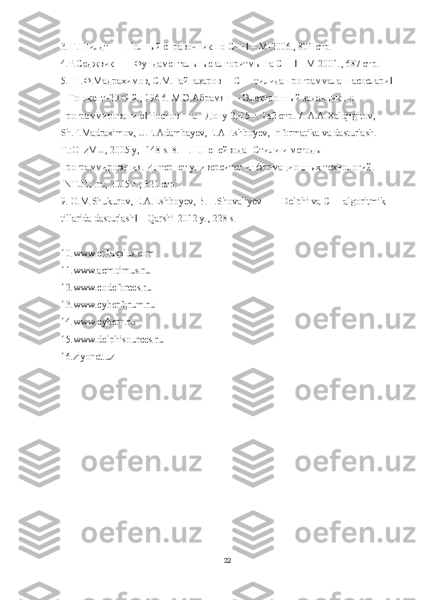 3. Г.Шилдт –―Полный справочник по C++  – М-2006., 801 стр. ‖
4.Р.Седжвик – ―Фундаментальные алгоритмы на С++  – М 2001., 687 стр. 	
‖
5. Ш.Ф.Мадрахимов, С.М.Гайназаров ―С++ тилида программалаш асослари	
‖
– Тошкент-2009 й., 196 6. М.Э.Абрамян ―Электронный задачник по 
программированию  Ростов - на - Дону 2005 г. 182 стр. 7. A.A.Xaldjigitov, 	
‖
Sh.F.Madraximov, U.E.Adambayev, E.A Eshboyev, Informatika va dasturlash. 
T.:O‗zMU, 2005 y, -148 s. 8. Н.Н.Непейвода- Стили и методы 
программирования. Интернет университет информационных технологий. 
INTUIT.ru, 2005 г., 320 стр. 
9. O.M.Shukurov, E.A.Eshboyev, B.H.Shovaliyev – ―Delphi va C++ algoritmik 
tillarida dasturlash  – Qarshi-2012 y., 228 s. 	
‖
10.www.cplusplus.com 
11.www.acm.timus.ru 
12.www.codeforces.ru 
13.www.cyberforum.ru 
14.www.cybern.ru 
15.www.delphisources.ru 
16.ziyonet.uz
32 