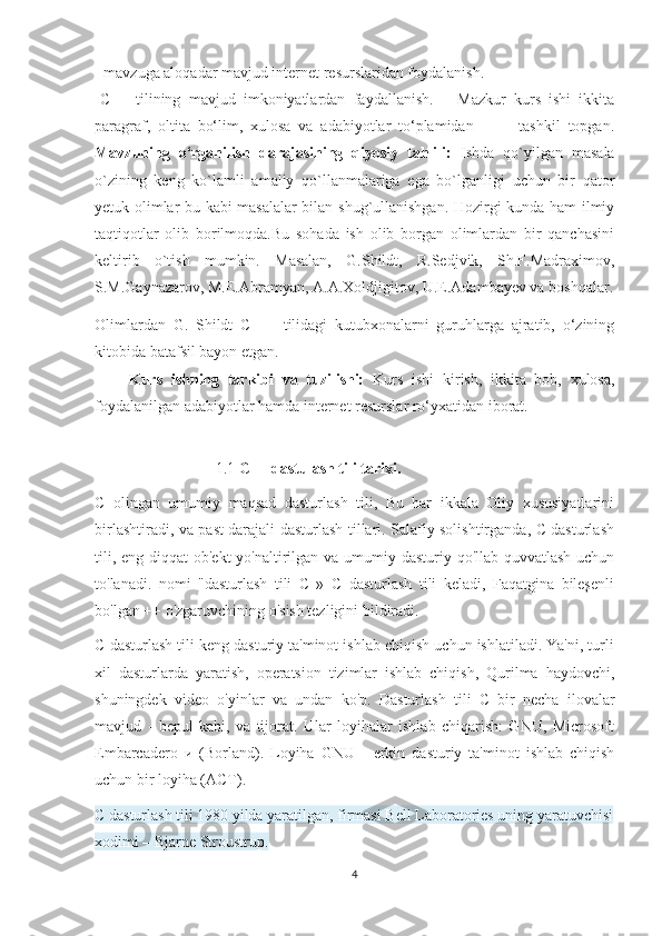 -  mavzuga aloqadar mavjud internet resurslaridan foydalanish. 
- C++   tilining   mavjud   imkoniyatlardan   faydallanish.       Mazkur   kurs   ishi   ikkita
paragraf,   oltita   bo‘lim,   xulosa   va   adabiyotlar   to‘plamidan             tashkil   topgan.
Mavzuning   o‘rganilish   darajasining   qiyosiy   tahlili:   Ishda   qo`yilgan   masala
o`zining   keng   ko`lamli   amaliy   qo`llanmalariga   ega   bo`lganligi   uchun   bir   qator
yetuk olimlar bu kabi masalalar bilan shug`ullanishgan. Hozirgi kunda ham ilmiy
taqtiqotlar   olib   borilmoqda.Bu   sohada   ish   olib   borgan   olimlardan   bir   qanchasini
keltirib   o`tish   mumkin.   Masalan,   G.Shildt,   R.Sedjvik,   Sh.F.Madraximov,
S.M.Gaynazarov, M.E.Abramyan, A.A.Xoldjigitov, U.E.Adambayev va boshqalar.
Olimlardan   G.   Shildt   C   ++   tilidagi   kutubxonalarni   guruhlarga   ajratib,   o‘zining
kitobida batafsil bayon etgan. 
        Kurs   ishning   tarkibi   va   tuzilishi:   Kurs   ishi   kirish,   ikkita   bob,   xulosa,
foydalanilgan adabiyotlar hamda internet resurslar ro‘yxatidan iborat.
                         1.1  C++ dastulash tili tarixi.
C   olingan   umumiy   maqsad   dasturlash   tili,   Bu   har   ikkala   Oliy   xususiyatlarini
birlashtiradi, va past darajali dasturlash tillari. Salafiy solishtirganda, C dasturlash
tili, eng diqqat ob'ekt  yo'naltirilgan va umumiy dasturiy qo'llab-quvvatlash uchun
to'lanadi.   nomi   "dasturlash   tili   C   »   C   dasturlash   tili   keladi,   Faqatgina   bileşenli
bo'lgan ++ o'zgaruvchining o'sish tezligini bildiradi.
C dasturlash tili keng dasturiy ta'minot ishlab chiqish uchun ishlatiladi. Ya'ni, turli
xil   dasturlarda   yaratish,   operatsion   tizimlar   ishlab   chiqish,   Qurilma   haydovchi,
shuningdek   video   o'yinlar   va   undan   ko'p.   Dasturlash   tili   C   bir   necha   ilovalar
mavjud   -   bepul   kabi,   va   tijorat.   Ular   loyihalar   ishlab   chiqarish:   GNU,   Microsoft
Embarcadero   и   (Borland).   Loyiha   GNU   -   erkin   dasturiy   ta'minot   ishlab   chiqish
uchun bir loyiha (ACT).
C dasturlash tili 1980 yilda yaratilgan, firmasi Bell Laboratories uning yaratuvchisi
xodimi – Bjarne Stroustrup.
4 