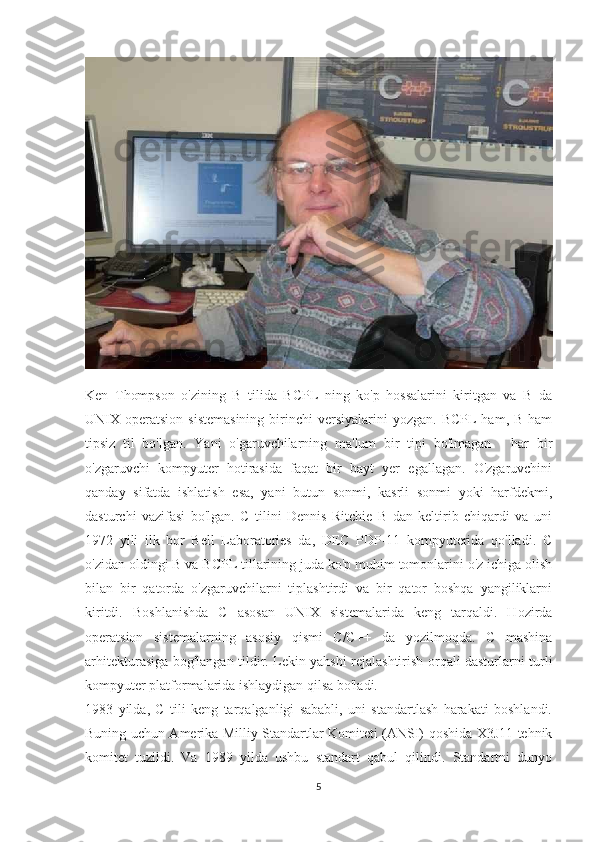 Ken   Thompson   o'zining   B   tilida   BCPL   ning   ko'p   hossalarini   kiritgan   va   B   da
UNIX operatsion  sistemasining   birinchi   versiyalarini  yozgan.  BCPL   ham, B  ham
tipsiz   til   bo'lgan.   Yani   o'garuvchilarning   ma'lum   bir   tipi   bo'lmagan   -   har   bir
o'zgaruvchi   kompyuter   hotirasida   faqat   bir   bayt   yer   egallagan.   O'zgaruvchini
qanday   sifatda   ishlatish   esa,   yani   butun   sonmi,   kasrli   sonmi   yoki   harfdekmi,
dasturchi   vazifasi   bo'lgan.   C   tilini   Dennis   Ritchie   B   dan   keltirib   chiqardi   va   uni
1972   yili   ilk   bor   Bell   Laboratories   da,   DEC   PDP-11   kompyuterida   qo'lladi.   C
o'zidan oldingi B va BCPL tillarining juda ko'p muhim tomonlarini o'z ichiga olish
bilan   bir   qatorda   o'zgaruvchilarni   tiplashtirdi   va   bir   qator   boshqa   yangiliklarni
kiritdi.   Boshlanishda   C   asosan   UNIX   sistemalarida   keng   tarqaldi.   Hozirda
operatsion   sistemalarning   asosiy   qismi   C/C++   da   yozilmoqda.   C   mashina
arhitekturasiga bog'langan tildir. Lekin yahshi rejalashtirish orqali dasturlarni turli
kompyuter platformalarida ishlaydigan qilsa bo'ladi. 
1983   yilda,   C   tili   keng   tarqalganligi   sababli,   uni   standartlash   harakati   boshlandi.
Buning uchun Amerika Milliy Standartlar Komiteti (ANSI) qoshida X3J11 tehnik
komitet   tuzildi.   Va   1989   yilda   ushbu   standart   qabul   qilindi.   Standartni   dunyo
5 