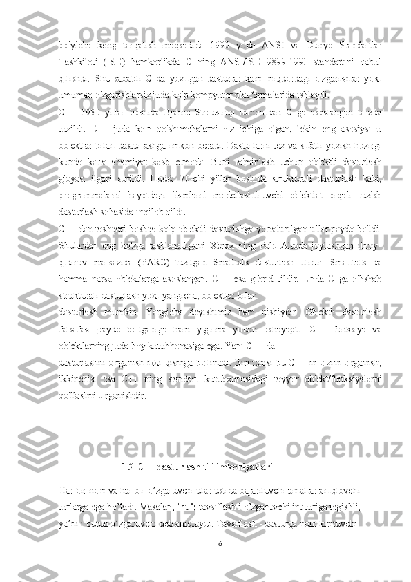 bo'yicha   keng   tarqatish   maqsadida   1990   yilda   ANSI   va   Dunyo   Standartlar
Tashkiloti   (ISO)   hamkorlikda   C   ning   ANSI/ISO   9899:1990   standartini   qabul
qilishdi.   Shu   sababli   C   da   yozilgan   dasturlar   kam   miqdordagi   o'zgarishlar   yoki
umuman o'zgarishlarsiz juda ko'p kompyuter platformalarida ishlaydi. 
C++   1980   yillar   boshida   Bjarne   Stroustrup   tomonidan   C   ga   asoslangan   tarzda
tuzildi.   C++   juda   ko'p   qo'shimchalarni   o'z   ichiga   olgan,   lekin   eng   asosiysi   u
ob'ektlar bilan dasturlashga imkon beradi. Dasturlarni tez va sifatli yozish hozirgi
kunda   katta   ahamiyat   kasb   etmoda.   Buni   ta'minlash   uchun   ob'ektli   dasturlash
g'oyasi   ilgari   surildi.   Huddi   70-chi   yillar   boshida   strukturali   dasturlash   kabi,
programmalarni   hayotdagi   jismlarni   modellashtiruvchi   ob'ektlat   orqali   tuzish
dasturlash sohasida inqilob qildi.
C++ dan tashqari boshqa ko'p ob'ektli dasturlshga yo'naltirilgan tillar paydo bo'ldi.
Shulardan   eng   ko'zga   tashlanadigani   Xerox   ning   Palo   Altoda   joylashgan   ilmiy-
qidiruv   markazida   (PARC)   tuzilgan   Smalltalk   dasturlash   tilidir.   Smalltalk   da
hamma   narsa   ob'ektlarga   asoslangan.   C++   esa   gibrid   tildir.   Unda   C   ga   o'hshab
strukturali dasturlash yoki yangicha, ob'ektlar bilan 
dasturlash   mumkin.   Yangicha   deyishimiz   ham   nisbiydir.   Ob'ektli   dasturlash
falsafasi   paydo   bo'lganiga   ham   yigirma   yildan   oshayapti.   C++   funksiya   va
ob'ektlarning juda boy kutubhonasiga ega. Yani C++ da 
dasturlashni o'rganish ikki qismga bo'linadi. Birinchisi bu C++ ni o'zini o'rganish,
ikkinchisi   esa   C++   ning   standart   kutubxonasidagi   tayyor   ob'ekt/funksiyalarni
qo'llashni o'rganishdir.
                 1.2 C++ dasturlash tili imkoniyatlari 
Har bir nom va har bir o’zgaruvchi ular ustida bajariluvchi amallar aniqlovchi 
turlarga ega bo’ladi. Masalan,  int i;  tavsiflash i o’zgaruvchi int turiga tegishli, 
ya’ni i butun o’zgaruvchi deb aniqlaydi. Tavsiflash - dasturga nom kirituvchi 
6 