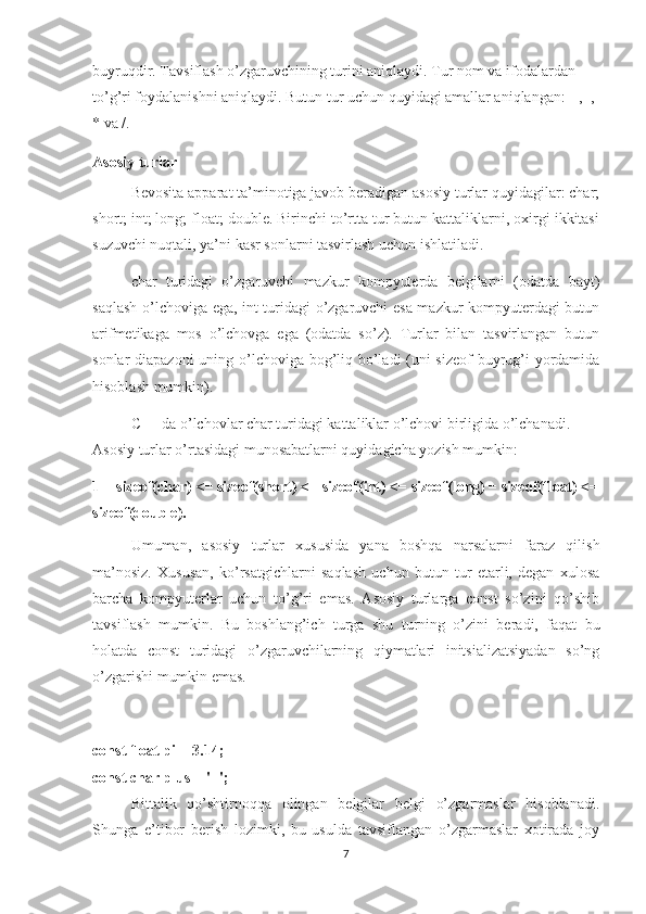 buyruqdir. Tavsiflash o’zgaruvchining turini aniqlaydi. Tur nom va ifodalardan 
to’g’ri foydalanishni aniqlaydi. Butun tur uchun quyidagi amallar aniqlangan: + , -, 
* va /.
Asosiy turlar
Bevosita apparat ta’minotiga javob beradigan asosiy turlar quyidagilar: char;
short; int; long; float; double. Birinchi to’rtta tur butun kattaliklarni, oxirgi ikkitasi
suzuvchi nuqtali, ya’ni kasr sonlarni tasvirlash uchun ishlatiladi.
char   turidagi   o’zgaruvchi   mazkur   kompyuterda   belgilarni   (odatda   bayt)
saqlash o’lchoviga ega, int turidagi o’zgaruvchi esa mazkur kompyuterdagi butun
arifmetikaga   mos   o’lchovga   ega   (odatda   so’z).   Turlar   bilan   tasvirlangan   butun
sonlar diapazoni  uning o’lchoviga bog’liq bo’ladi (uni  sizeof  buyrug’i yordamida
hisoblash mumkin).
C++ da o’lchovlar char turidagi kattaliklar o’lchovi birligida o’lchanadi. 
Asosiy turlar o’rtasidagi munosabatlarni quyidagicha yozish mumkin:
1 = sizeof(char) <= sizeof(short) <= sizeof(int) <= sizeof(long) = sizeof(float) <=
sizeof(double).
Umuman,   asosiy   turlar   xususida   yana   boshqa   narsalarni   faraz   qilish
ma’nosiz.   Xususan,   ko’rsatgichlarni   saqlash   uchun   butun   tur   etarli,   degan   xulosa
barcha   kompyuterlar   uchun   to’g’ri   emas.   Asosiy   turlarga   const   so’zini   qo’shib
tavsiflash   mumkin.   Bu   boshlang’ich   turga   shu   turning   o’zini   beradi,   faqat   bu
holatda   const   turidagi   o’zgaruvchilarning   qiymatlari   initsializatsiyadan   so’ng
o’zgarishi mumkin emas.
const float pi = 3.14;
const char plus = '+'; 
Bittalik   qo’shtirnoqqa   olingan   belgilar   belgi   o’zgarmaslar   hisoblanadi.
Shunga   e’tibor   berish   lozimki,   bu   usulda   tavsiflangan   o’zgarmaslar   xotirada   joy
7 