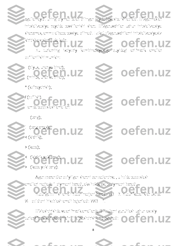 egallamaydi. uning qiymati talab qilingan joyda bevosita ishlatiladi. O’zgarmaslar
initsializatsiya   paytida   tavsiflanishi   shart.   O’zgaruvchilar   uchun   initsializatsiya
shartemas, ammo albatta tavsiya qilinadi. Lokal o’zgaruvchilarni initsializatsiyasiz
kiritish asoslari juda ko’p.
Bu   turlarning   ixtiyoriy   kombinatsiyasiga   quyidagi   arifmetik   amallar
qo’llanilishi mumkin: 
+ (plyus, unar va binar);
- (minus, unar va binar);
* (ko’paytirish);
/ (bo’lish).
Hamda taqqoslash amallari:
== (teng);
!= (teng emas);
< (kichik);
> (katta);
<= (kichik yoki teng);
>= (katta yoki teng).
Agar operandlar qo’yilgan shartni qanoatlantirsa , u holda taqqoslash 
amallari natijada 1 qiymatni beradi, aks holda esa 0 qiymatni beradi.
Butunga bo’lish amali butun natijani beradi: 7/2 = 3. Butun kattaliklar ustida
% - qoldiqni hisoblash amali bajariladi: 7%2 = 1.
O’zlashtirishda va arifmetik amallarda C++ ularni guruhlash uchun asosiy 
turlar o’rtasida barcha ma’noli almashtirishlarni bajaradi:
8 