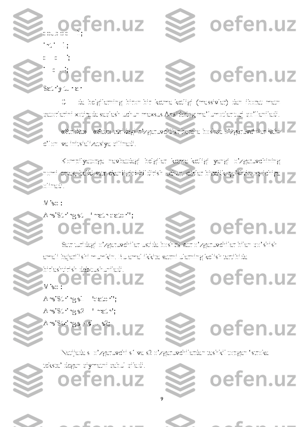 double d = 1;
int i = 1;
d = d + i;
i = d + i;
Satriy turlar
C++   da   belgilarning   biron-bir   ketma-ketligi   (massivlar)   dan   iborat   matn
qatorlarini xotirada saqlash uchun maxsus AnsiString ma’lumotlar turi qo’llaniladi.
«Stroka» - «Satr» turidagi o’zgaruvchilar barcha boshqa o’zgaruvchilar kabi
e’lon  va initsializatsiya qilinadi.
Kompilyatorga   navbatdagi   belgilar   ketma-ketligi   yangi   o’zgaruvchining
nomi emas, balki  satr  ekanligini bildirish uchun satrlar  bittalik qo’shtirnoq ichiga
olinadi.
Misol:
AnsiString st = ‘matn qatori’;
Satr turidagi o’zgaruvchilar ustida boshqa satr o’zgaruvchilar bilan qo’shish 
amali bajarilishi mumkin. Bu amal ikkita satrni ularning kelish tartibida 
birlashtirish deb tushuniladi.
Misol:
AnsiString s1 = ‘qatori’;
AnsiString s2 = ‘ matn’;
AnsiString s = s1 + s2;
Natijada s  o’zgaruvchi s1 va s2 o’zgaruvchilardan tashkil topgan ‘stroka 
teksta’ degan qiymatni qabul qiladi.
9 