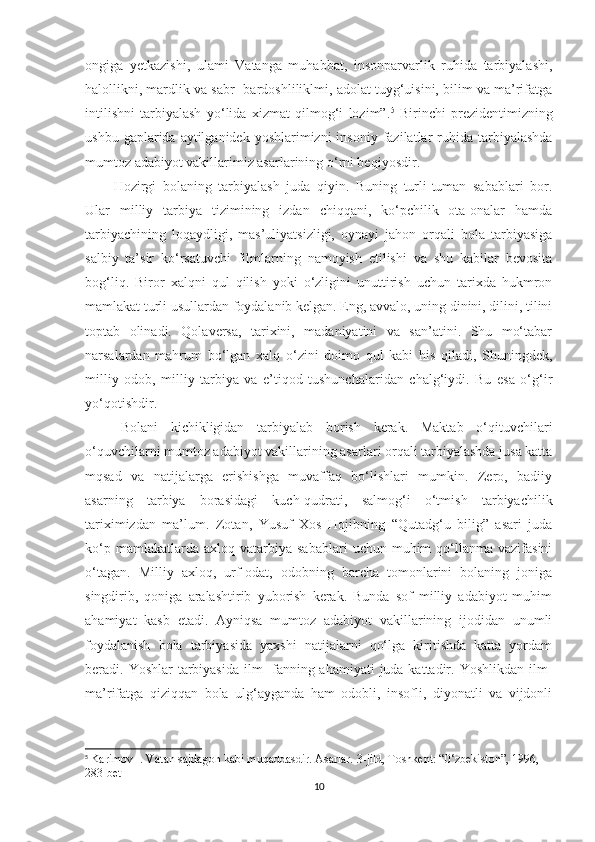 ongiga   yetkazishi,   ulami   Vatanga   muhabbat,   insonparvarlik   ruhida   tarbiyalashi,
halollikni, mardlik va sabr- bardoshliliklmi, adolat tuyg‘uisini, bilim va ma’rifatga
intilishni   tarbiyalash   yo‘lida   xizmat   qilmog‘i   lozim”. 5
  Birinchi   prezidentimizning
ushbu  gaplarida aytilganidek  yoshlarimizni  insoniy  fazilatlar  ruhida tarbiyalashda
mumtoz adabiyot vakillarimiz asarlarining o‘rni beqiyosdir. 
Hozirgi   bolaning   tarbiyalash   juda   qiyin.   Buning   turli-tuman   sabablari   bor.
Ular   milliy   tarbiya   tizimining   izdan   chiqqani,   ko‘pchilik   ota-onalar   hamda
tarbiyachining   loqaydligi,   mas’uliyatsizligi,   oynayi   jahon   orqali   bola   tarbiyasiga
salbiy   ta’sir   ko‘rsatuvchi   filmlarning   namoyish   etilishi   va   shu   kabilar   bevosita
bog‘liq.   Biror   xalqni   qul   qilish   yoki   o‘zligini   unuttirish   uchun   tarixda   hukmron
mamlakat turli usullardan foydalanib kelgan. Eng, avvalo, uning dinini, dilini, tilini
toptab   olinadi.   Qolaversa,   tarixini,   madaniyatini   va   san’atini.   Shu   mo‘tabar
narsalardan   mahrum   bo‘lgan   xalq   o‘zini   doimo   qul   kabi   his   qiladi,   Shuningdek,
milliy   odob,   milliy   tarbiya   va   e’tiqod   tushunchalaridan   chalg‘iydi.   Bu   esa   o‘g‘ir
yo‘qotishdir.
Bolani   kichikligidan   tarbiyalab   borish   kerak.   Maktab   o‘qituvchilari
o‘quvchilarni mumtoz adabiyot vakillarining asarlari orqali tarbiyalashda jusa katta
mqsad   va   natijalarga   erishishga   muvaffaq   bo‘lishlari   mumkin.   Zero,   badiiy
asarning   tarbiya   borasidagi   kuch-qudrati,   salmog‘i   o‘tmish   tarbiyachilik
tariximizdan   ma’lum.   Zotan,   Yusuf   Xos   Hojibning   “Qutadg‘u   bilig”   asari   juda
ko‘p  mamlakatlarda  axloq  vatarbiya  sabablari   uchun  muhim   qo‘llanma  vazifasini
o‘tagan.   Milliy   axloq,   urf-odat,   odobning   barcha   tomonlarini   bolaning   joniga
singdirib,   qoniga   aralashtirib   yuborish   kerak.   Bunda   sof   milliy   adabiyot   muhim
ahamiyat   kasb   etadi.   Ayniqsa   mumtoz   adabiyot   vakillarining   ijodidan   unumli
foydalanish   bola   tarbiyasida   yaxshi   natijalarni   qo‘lga   kiritishda   katta   yordam
beradi.   Yoshlar  tarbiyasida ilm- fanning ahamiyati  juda kattadir. Yoshlikdan ilm-
ma’rifatga   qiziqqan   bola   ulg‘ayganda   ham   odobli,   insofli,   diyonatli   va   vijdonli
5
  Karimov I. Vatan sajdagoh kabi muqaddasdir. Asarlar. 3-jild, Toshkent: “0‘zbekiston”, 1996, 
283-bet
10 