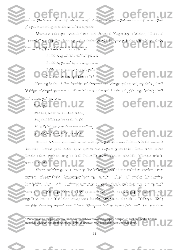 bo‘lib   yetishadi.   Shuning   uchun   ulug‘   zotlar   bola   tarbiyasida   limning   ahamiyati
g‘oyat muhimligini alohida ta’kidlaganlar. 
Mumtoz   adabiyot   vakillaridan   biri   Ahmad   Yugnakiy   o‘zining   “Hibat-ul
Haqoyiq” asarida ilm-fanning turli sohalariga oid dunyoviy fanlar bilan birga diniy
ilmlar rivojiga katta e’tibor berganlar: 
Biliklik ayurman, so‘rumga ula
Biliklik, yo do‘st, o‘zungni ula.
Bilik birla bilinur saodat yo‘li,
Bilik bil saodat yo‘lini bo‘la 6
Fikrning izohi: Bilim haqida so‘zlayman, so‘zimga quloq sol, ey do‘st, ilmli
kishiga   o‘zingni   yaqin  tut.   Bilim   bilan   saodat   yo‘li   ochiladi,   (shunga  ko‘ra)   ilmli
bo‘l, baxt yo‘lini izla.
Yoki yana,
Baholiq dinor ul biliklik kishi,
Bu johil biliksiz-bahosiz bishi.
Biliklik biliksiz qachon teng bo‘lur,
Biliklik tishi-er, johil er-tishi.
Bilimli kishini qimmatli dinor oltinga qiyos qilinadi. Bilimlik kishi  baholik
dinordir.   Ilmsiz   johil   kishi   qadr-qimmatsiz   buyum   yemishdir.   Ilmli   kishi   bilan
ilmsiz odam  qachon  teng bo‘ladi. Bilimlik xotin kishi  er  kishidir, bilimsiz erkak-
xotin kishidir.
Sharq   xalqlariga   xos   insoniy   fazilatlarning   avloddan   avlodga   asrdan   asrga
qariyb   o‘zgarishsiz   ketayotganligining   sababi   ulug‘   allomalar-daholarning
borligidir.   Ular   o‘z   ijodlarining   samarasi   tufayli   kelajak   avlodga   hayot   ning   turli
sohalari   bo‘yicha   pand-nasihatlar   qoldirilmoda.   Ilm   haqida   gapirar   ekan,   ilmni
egallash   har   bir   kishining   muqaddas   burchi   ekanligini   alohida   ta’kidlaydi.   Xalq
orasida   shunday   maqol   bor:   “Ilmni   Xitoydan   bo‘lsa   ham   izlab   top”.  Shu   aqidaga
6
 Muhammad Ali, Begali Qosimov, Rano Nurmamatova “Navoiyning nigohi tushgan…”Toshkent. G‘afur G‘ulom 
nomidagi adabiyot va san’at nashriyoti. 1986-yil.(bundan keying misollar ham shundan olindi.
11 