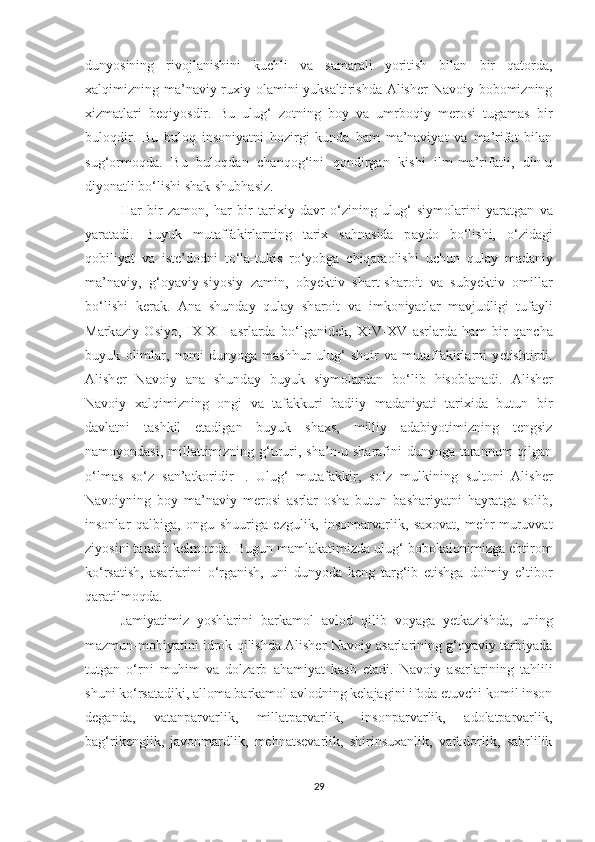 dunyosining   rivojlanishini   kuchli   va   samarali   yoritish   bilan   bir   qatorda,
xalqimizning ma’naviy-ruxiy olamini  yuksaltirishda Alisher  Navoiy bobomizning
xizmatlari   beqiyosdir.   Bu   ulug‘   zotning   boy   va   umrboqiy   merosi   tugamas   bir
buloqdir.   Bu   buloq   insoniyatni   hozirgi   kunda   ham   ma’naviyat   va   ma’rifat   bilan
sug‘ormoqda.   Bu   buloqdan   chanqog‘ini   qondirgan   kishi   ilm-ma’rifatli,   din-u
diyonatli bo‘lishi shak-shubhasiz.
H а r   bir   z а m о n,   h а r   bir   t а ri х iy   d а vr   o‘zining   ulug‘   siym о l а rini   yar а tg а n   v а
yar а t а di.   Buyuk   mut а ff а kirl а rning   t а ri х   s а hn а sid а   p а yd о   bo‘lishi,   o‘zid а gi
q о biliyat   v а   ist е ’d о dni   to‘l а -tukis   ro‘yobg а   chiq а r ао lishi   uchun   qul а y   m а d а niy
m а ’n а viy,   g‘ о yaviy-siyosiy   z а min,   о by е ktiv   sh а rt-sh а r о it   v а   suby е ktiv   о mill а r
bo‘lishi   k е r а k.   А n а   shund а y   qul а y   sh а r о it   v а   imk о niyatl а r   m а vjudligi   tuf а yli
M а rk а ziy   О siyo,   I Х - Х II   а srl а rd а   bo‘lg а nid е k,   Х IV- Х V   а srl а rd а   h а m   bir   q а nch а
buyuk   о liml а r,   n о mi   dunyog а   m а shhur   ulug‘   sh о ir   v а   mut а ff а kirl а rni   y е tishtirdi.
А lish е r   N а v о iy   а n а   shund а y   buyuk   siym о l а rd а n   bo‘lib   his о bl а n а di.   Alisher
Navoiy   xalqimizning   ongi   va   tafakkuri   badiiy   madaniyati   tarixida   butun   bir
davlatni   tashkil   etadigan   buyuk   shaxs,   milliy   adabiyotimizning   tengsiz
namoyondasi, millattimizning g‘ururi, sha’n-u sharafini  dunyoga tarannum  qilgan
o‘lmas   so‘z   san’atkoridir 1   .   Ulug‘   mutafakkir,   so‘z   mulkining   sultoni   Alisher
Navoiyning   boy   ma’naviy   merosi   asrlar   osha   butun   bashariyatni   hayratga   solib,
insonlar   qalbiga,   ongu   shuuriga   ezgulik,   insonparvarlik,   saxovat,   mehr-muruvvat
ziyosini taratib kelmoqda. Bugun mamlakatimizda ulug‘ bobokalonimizga ehtirom
ko‘rsatish,   asarlarini   o‘rganish,   uni   dunyoda   keng   targ‘ib   etishga   doimiy   e’tibor
qaratilmoqda.
Jamiyatimiz   yoshlarini   barkamol   avlod   qilib   voyaga   yetkazishda,   uning
mazmun-mohiyatini idrok qilishda Alisher Navoiy asarlarining g‘oyaviy tarbiyada
tutgan   o‘rni   muhim   va   dolzarb   ahamiyat   kasb   etadi.   Navoiy   asarlarining   tahlili
shuni ko‘rsatadiki, alloma barkamol avlodning kelajagini ifoda etuvchi komil inson
deganda,   vatanparvarlik,   millatparvarlik,   insonparvarlik,   adolatparvarlik,
bag‘rikenglik,   javonmardlik,   mehnatsevarlik,   shirinsuxanlik,   vafodorlik,   sabrlilik
29 