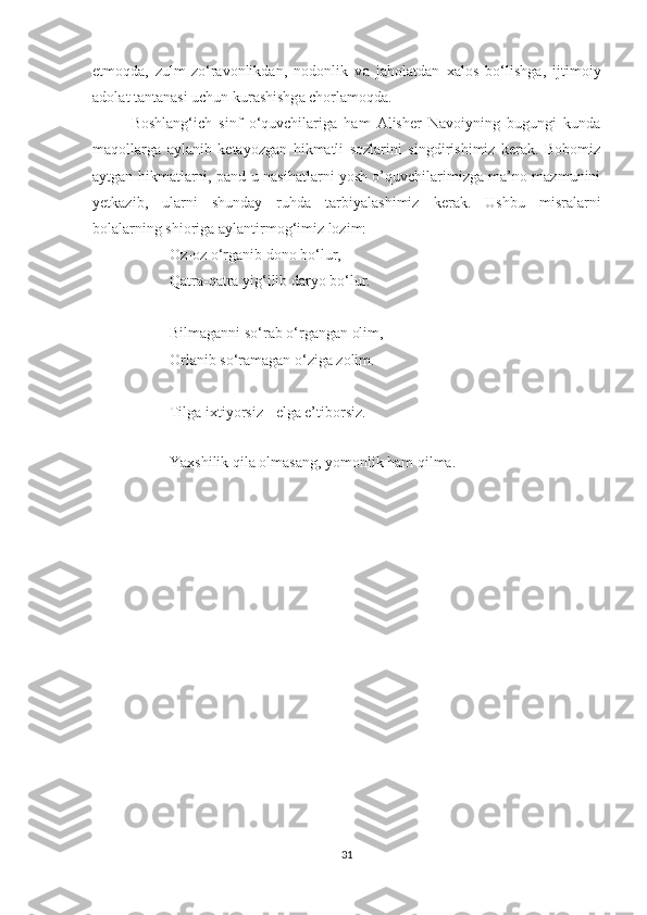 etm о qd а ,   zulm-zo‘r а v о nlikd а n,   n о d о nlik   v а   j а hol а td а n   ха l о s   bo‘lishg а ,   ijtim о iy
а d о l а t t а nt а n а si uchun kur а shishg а  ch о rl а m о qd а .
Boshlang‘ich   sinf   o‘quvchilariga   ham   Alisher   Navoiyning   bugungi   kunda
maqollarga   aylanib   ketayozgan   hikmatli   sozlarini   singdirishimiz   kerak.   Bobomiz
aytgan hikmatlarni, pand-u nasihatlarni yosh o’quvchilarimizga ma’no mazmunini
yetkazib,   ularni   shunday   ruhda   tarbiyalashimiz   kerak.   Ushbu   misralarni
bolalarning shioriga aylantirmog‘imiz lozim:
Oz-oz o‘rganib dono bo‘lur,
Qatra-qatra yig‘ilib daryo bo‘lur.
Bilmaganni so‘rab o‘rgangan olim,
Orlanib so‘ramagan o‘ziga zolim.
Tilga ixtiyorsiz - elga e’tiborsiz.
Yaxshilik qila olmasang, yomonlik ham qilma.
31 