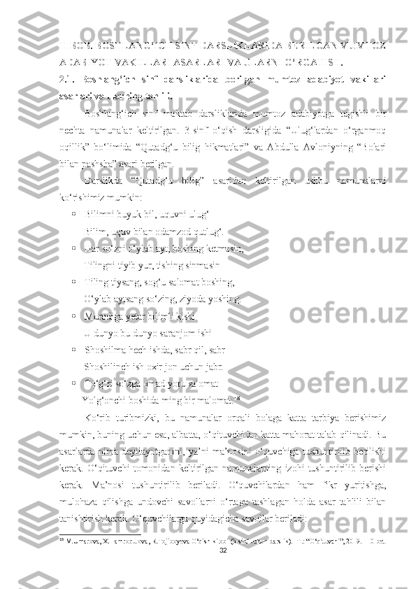 II BOB. BOSHLANG‘ICH SINF DARSLIKLARIDA BERILGAN MUMTOZ
ADABIYOT VAKILLARI ASARLARI VA ULARNI O‘RGATISH.
2.1.   Boshlang‘ich   sinf   darsliklarida   berilgan   mumtoz   adabiyot   vakillari
asarlari va ularning tahlili.
Boshlang‘ich   sinf   maktab   darsliklarida   mumtoz   adabiyotga   tegishli   bir
nechta   namunalar   keltirilgan.   3-sinf   o‘qish   darsligida   “Ulug‘lardan   o‘rganmoq
oqillik”   bo‘limida   “Qutadg‘u   bilig   hikmatlari”   va   Abdulla   Avloniyning   “Bolari
bilan pashsha” asari berilgan.
Darslikda   “Qutadg‘u   bilig”   asaridan   keltirilgan   ushbu   namunalarni
ko‘rishimiz mumkin:
 Bilimni buyuk bil, uquvni ulug‘
          Bilim, uquv bilan odamzod qutlug‘.
 Har so‘zni o‘ylab ayt, boshing ketmasin, 
          Tilingni tiyib yur, tishing sinmasin
 Tiling tiysang, sog‘u salomat boshing,
          O‘ylab aytsang so‘zing, ziyoda yoshing.
 Murodiga yetar bilimli kishi
          U dunyo bu dunyo saranjom ishi
 Shoshilma hech ishda, sabr qil, sabr
          Shoshilinch ish oxir jon uchun jabr.
 To‘g‘ri so‘zga omad yoru salomat
         Yolg‘onchi boshida ming bir malomat. 18
Ko‘rib   turibmizki,   bu   namunalar   orqali   bolaga   katta   tarbiya   berishimiz
mumkin, buning uchun esa, albatta, o‘qituvchidan katta mahorat talab qilinadi. Bu
asarlarda   nima   deyilayotganini,   ya’ni   ma’nosini   o‘quvchiga   tushuntirilib   berilishi
kerak.   O‘qituvchi   tomonidan   keltirilgan   namunalarning   izohi   tushuntirilib   berishi
kerak.   Ma’nosi   tushuntirilib   beriladi.   O‘quvchilardan   ham   fikr   yuritishga,
mulohaza   qilishga   undovchi   savollarni   o‘rtaga   tashlagan   holda   asar   tahlili   bilan
tanishtirish kerak. O‘quvchilarga quyidagicha savollar beriladi:
18
 M.Umarova, X.Hamroqulova, R.Tojiboyeva O‘qish kitobi (3-sinf uchun darslik).- T.: “O‘qituvchi”, 2019. 110-bet
32 