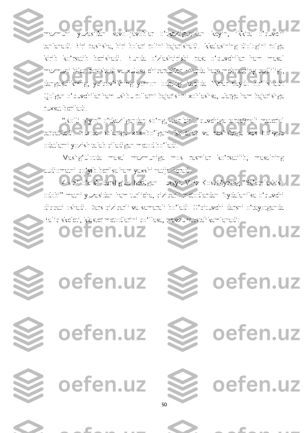 mazmuni   yuzasidan   savol-javoblar   o‘tkazilganidan   keyin,   ikkita   o‘quvchi
tanlanadi.   Biri   pashsha,   biri   bolari   rolini   bajarishadi.   Ikkalasining   diologini   rolga
kirib   ko‘rsatib   berishadi.   Bunda   o‘zlashtirishi   past   o‘quvchilar   ham   masal
mazmuni bilan tanishadi va xulosa chiqaradilar. Ularda ham mehnatning qadliligi,
dangasalikning,   yalqovlikning   yomon   odatligi   haqida   fikrlar   paydo   bo‘lishadi.
Qolgan o‘quvchilar ham ushbu rollarni bajarishni xohlashsa, ularga ham bajarishga
ruxsat beriladi. 
“Rolli   o‘yin”   o‘tkazilgandan   so‘ng,   Har   bir   o‘quvchiga   tarqatmali   material
tarqatiladi.   Bunda   Bolariga   xos   bo‘lgan   fazilatlar   va   pashshaga   xos   bo‘lgan
odatlarni yozish talab qiladigan metod bo‘ladi. 
Mashg‘ulotda   masal   mazmuniga   mos   rasmlar   ko‘rsatilib,   masalning
audiomatni qo‘yib berilsa ham yaxshi natija beradi.
4-sinf   o‘qish   darsligida   berilgan   Husayn   Voiz   Koshifiyning   “Salomlashish
odobi” matni yuzasidan ham turlicha, qiziqarli metodlardan foydalanilsa o‘quvchi
diqqati oshadi. Dars qiziqarli va samarali  bo‘ladi. O‘qituvchi  darsni  o‘tayotganda
Baliq skeleti, klaster metodlarini qo‘llasa, mavzu mustahkamlanadi:
50 