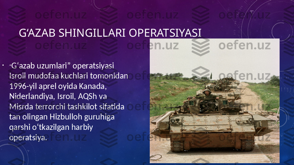 G‘AZAB SHINGILLARI OPERATSIYASI 
•
“ Gʻazab uzumlari” operatsiyasi  
Isroil mudofaa kuchlari tomonidan 
1996-yil aprel oyida Kanada, 
Niderlandiya, Isroil, AQSh va 
Misrda terrorchi tashkilot sifatida 
tan olingan Hizbulloh guruhiga 
qarshi oʻtkazilgan harbiy 
operatsiya. 