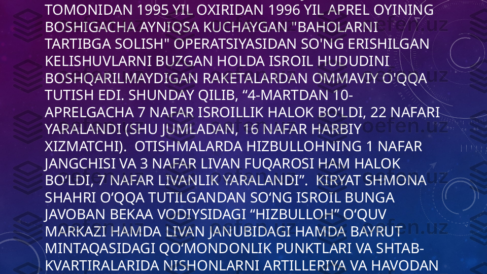 OPERATSIYANING SABABI HIZBULLOH JANGARILARI 
TOMONIDAN 1995 YIL OXIRIDAN 1996 YIL APREL OYINING 
BOSHIGACHA AYNIQSA KUCHAYGAN "BAHOLARNI 
TARTIBGA SOLISH" OPERATSIYASIDAN SO'NG ERISHILGAN 
KELISHUVLARNI BUZGAN HOLDA ISROIL HUDUDINI 
BOSHQARILMAYDIGAN RAKETALARDAN OMMAVIY O'QQA 
TUTISH EDI. SHUNDAY QILIB, “4-MARTDAN 10-
APRELGACHA 7 NAFAR ISROILLIK HALOK BOʻLDI, 22 NAFARI 
YARALANDI (SHU JUMLADAN, 16 NAFAR HARBIY 
XIZMATCHI).  OTISHMALARDA HIZBULLOHNING 1 NAFAR 
JANGCHISI VA 3 NAFAR LIVAN FUQAROSI HAM HALOK 
BO‘LDI, 7 NAFAR LIVANLIK YARALANDI”.  KIRYAT SHMONA 
SHAHRI O‘QQA TUTILGANDAN SO‘NG ISROIL BUNGA 
JAVOBAN BEKAA VODIYSIDAGI “HIZBULLOH” O‘QUV 
MARKAZI HAMDA LIVAN JANUBIDAGI HAMDA BAYRUT 
MINTAQASIDAGI QO‘MONDONLIK PUNKTLARI VA SHTAB-
KVARTIRALARIDA NISHONLARNI ARTILLERIYA VA HAVODAN 
BOMBARDIMON QILDI. 