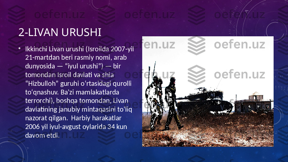 2-LIVAN URUSHI
•
Ikkinchi Livan urushi (Isroilda 2007-yil 
21-martdan beri rasmiy nomi, arab 
dunyosida — “iyul urushi”) — bir 
tomondan Isroil davlati va shia 
“Hizbulloh” guruhi oʻrtasidagi qurolli 
toʻqnashuv. Ba'zi mamlakatlarda 
terrorchi), boshqa tomondan, Livan 
davlatining janubiy mintaqasini to'liq 
nazorat qilgan.  Harbiy harakatlar 
2006 yil iyul-avgust oylarida 34 kun 
davom etdi. 