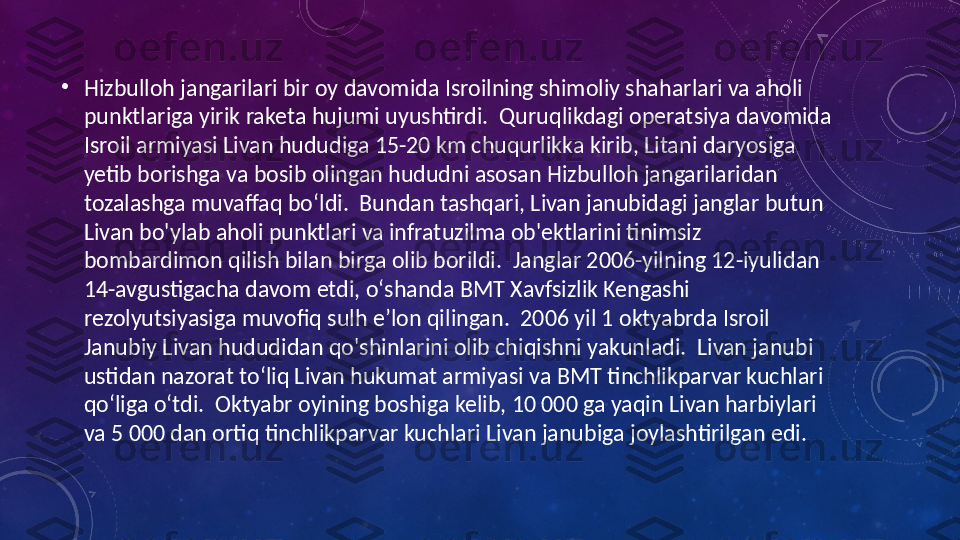 •
Hizbulloh jangarilari bir oy davomida Isroilning shimoliy shaharlari va aholi 
punktlariga yirik raketa hujumi uyushtirdi.  Quruqlikdagi operatsiya davomida 
Isroil armiyasi Livan hududiga 15-20 km chuqurlikka kirib, Litani daryosiga 
yetib borishga va bosib olingan hududni asosan Hizbulloh jangarilaridan 
tozalashga muvaffaq bo‘ldi.  Bundan tashqari, Livan janubidagi janglar butun 
Livan bo'ylab aholi punktlari va infratuzilma ob'ektlarini tinimsiz 
bombardimon qilish bilan birga olib borildi.  Janglar 2006-yilning 12-iyulidan 
14-avgustigacha davom etdi, oʻshanda BMT Xavfsizlik Kengashi 
rezolyutsiyasiga muvofiq sulh eʼlon qilingan.  2006 yil 1 oktyabrda Isroil 
Janubiy Livan hududidan qo'shinlarini olib chiqishni yakunladi.  Livan janubi 
ustidan nazorat toʻliq Livan hukumat armiyasi va BMT tinchlikparvar kuchlari 
qoʻliga oʻtdi.  Oktyabr oyining boshiga kelib, 10 000 ga yaqin Livan harbiylari 
va 5 000 dan ortiq tinchlikparvar kuchlari Livan janubiga joylashtirilgan edi. 