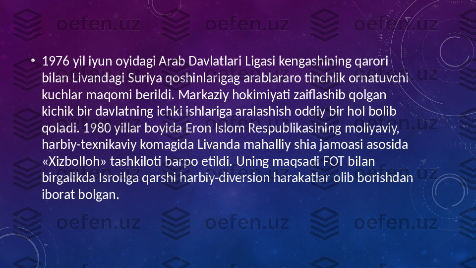 •
1976 yil iyun oyidagi Arab Davlatlari Ligasi kengashining qarori 
bilan Livandagi Suriya qoshinlarigag arablararo tinchlik ornatuvchi 
kuchlar maqomi berildi. Markaziy hokimiyati zaiflashib qolgan 
kichik bir davlatning ichki ishlariga aralashish oddiy bir hol bolib 
qoladi. 1980 yillar boyida Eron Islom Respublikasining moliyaviy, 
harbiy-texnikaviy komagida Livanda mahalliy shia jamoasi asosida 
«Xizbolloh» tashkiloti barpo etildi. Uning maqsadi FOT bilan 
birgalikda Isroilga qarshi harbiy-diversion harakatlar olib borishdan 
iborat bolgan. 