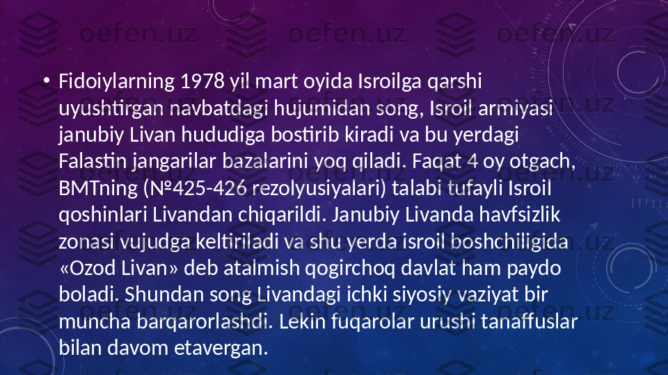 •
Fidoiylarning 1978 yil mart oyida Isroilga qarshi 
uyushtirgan navbatdagi hujumidan song, Isroil armiyasi 
janubiy Livan hududiga bostirib kiradi va bu yerdagi 
Falastin jangarilar bazalarini yoq qiladi. Faqat 4 oy otgach, 
BMTning (№425-426 rezolyusiyalari) talabi tufayli Isroil 
qoshinlari Livandan chiqarildi. Janubiy Livanda havfsizlik 
zonasi vujudga keltiriladi va shu yerda isroil boshchiligida 
«Ozod Livan» deb atalmish qogirchoq davlat ham paydo 
boladi. Shundan song Livandagi ichki siyosiy vaziyat bir 
muncha barqarorlashdi. Lekin fuqarolar urushi tanaffuslar 
bilan davom etavergan. 