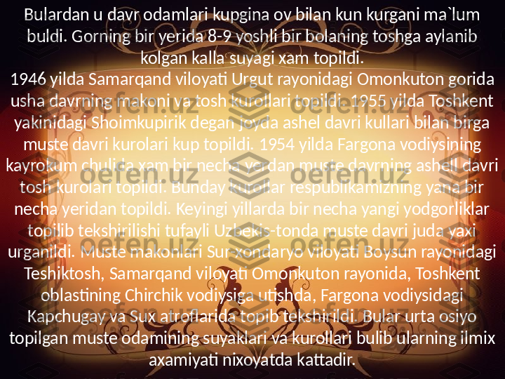 Bulardan u davr odamlari kupgina ov bilan kun kurgani ma`lum 
buldi. Gorning bir yerida 8-9 yoshli bir bolaning toshga aylanib 
kolgan kalla suyagi xam topildi.
1946 yilda Samarqand viloyati Urgut rayonidagi Omonkuton gorida 
usha davrning makoni va tosh kurollari topildi. 1955 yilda Toshkent 
yakinidagi Shoimkupirik degan joyda ashel davri kullari bilan birga 
muste davri kurolari kup topildi. 1954 yilda Fargona vodiysining 
kayrokum chulida xam bir necha yerdan muste davrning ashell davri 
tosh kurolari topildi. Bunday kurollar respublikamizning yana bir 
necha yeridan topildi. Keyingi yillarda bir necha yangi yodgorliklar 
topilib tekshirilishi tufayli Uzbekis-tonda muste davri juda yaxi 
urganildi. Muste makonlari Sur-xondaryo viloyati Boysun rayonidagi 
Teshiktosh, Samarqand viloyati Omonkuton rayonida, Toshkent 
oblastining Chirchik vodiysiga utishda, Fargona vodiysidagi 
Kapchugay va Sux atroflarida topib tekshirildi. Bular urta osiyo 
topilgan muste odamining suyaklari va kurollari bulib ularning ilmix 
axamiyati nixoyatda kattadir. 