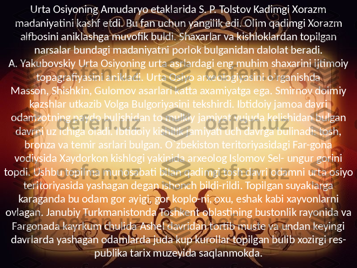 Urta Osiyoning Amudaryo etaklarida S. P. Tolstov Kadimgi Xorazm 
madaniyatini kashf etdi. Bu fan uchun yangilik edi. Olim qadimgi Xorazm 
alfbosini aniklashga muvofik buldi. Shaxarlar va kishloklardan topilgan 
narsalar bundagi madaniyatni porlok bulganidan dalolat beradi.
A. Yakubovskiy Urta Osiyoning urta asrlardagi eng muhim shaxarini ijtimoiy 
topagrafiyasini anikladi. Urta Osiyo arxeologiyasini o`rganishda 
Masson, Shishkin, Gulomov asarlari katta axamiyatga ega. Smirnov doimiy 
kazshlar utkazib Volga Bulgoriyasini tekshirdi. Ibtidoiy jamoa davri 
odamzotning paydo bulishidan to mulkiy jamiyat vujuda kelishidan bulgan 
davrni uz ichiga oladi. Ibtidoiy kishilik jamiyati uch davrga bulinadi: tosh, 
bronza va temir asrlari bulgan. O`zbekiston teritoriyasidagi Far-gona 
vodiysida Xaydorkon kishlogi yakinida arxeolog Islomov Sel- ungur gorini 
topdi. Ushbu topilma munosabati bilan qadimgi tosh davri odamni urta osiyo 
teritoriyasida yashagan degan ishonch bildi-rildi. Topilgan suyaklarga 
karaganda bu odam gor ayigi, gor koplo-ni, oxu, eshak kabi xayvonlarni 
ovlagan. Janubiy Turkmanistonda Toshkent oblastining bustonlik rayonida va 
Fargonada kayrkum chulida Ashel davridan tortib muste va undan keyingi 
davrlarda yashagan odamlarda juda kup kurollar topilgan bulib xozirgi res-
publika tarix muzeyida saqlanmokda. 