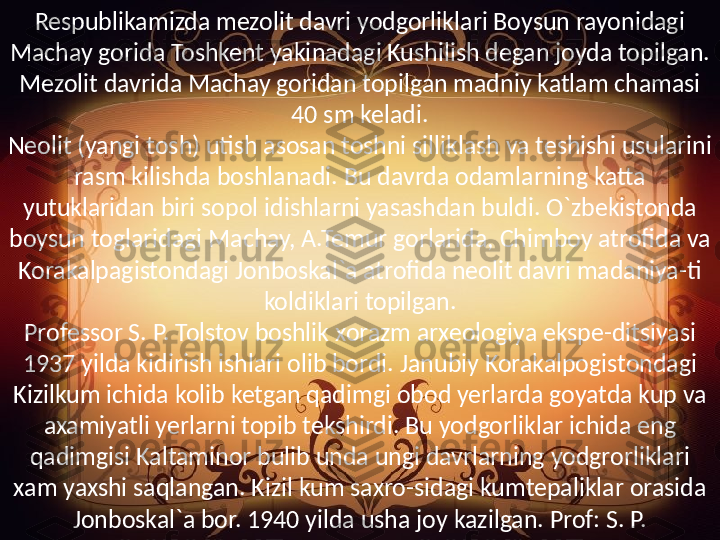 Respublikamizda mezolit davri yodgorliklari Boysun rayonidagi 
Machay gorida Toshkent yakinadagi Kushilish degan joyda topilgan. 
Mezolit davrida Machay goridan topilgan madniy katlam chamasi 
40 sm keladi.
Neolit (yangi tosh) utish asosan toshni silliklash va teshishi usularini 
rasm kilishda boshlanadi. Bu davrda odamlarning katta 
yutuklaridan biri sopol idishlarni yasashdan buldi. O`zbekistonda 
boysun toglaridagi Machay, A.Temur gorlarida, Chimboy atrofida va 
Korakalpagistondagi Jonboskal`a atrofida neolit davri madaniya-ti 
koldiklari topilgan.
Professor S. P. Tolstov boshlik xorazm arxeologiya ekspe-ditsiyasi 
1937 yilda kidirish ishlari olib bordi. Janubiy Korakalpogistondagi 
Kizilkum ichida kolib ketgan qadimgi obod yerlarda goyatda kup va 
axamiyatli yerlarni topib tekshirdi. Bu yodgorliklar ichida eng 
qadimgisi Kaltaminor bulib unda ungi davrlarning yodgrorliklari 
xam yaxshi saqlangan. Kizil kum saxro-sidagi kumtepaliklar orasida 
Jonboskal`a bor. 1940 yilda usha joy kazilgan. Prof: S. P. 